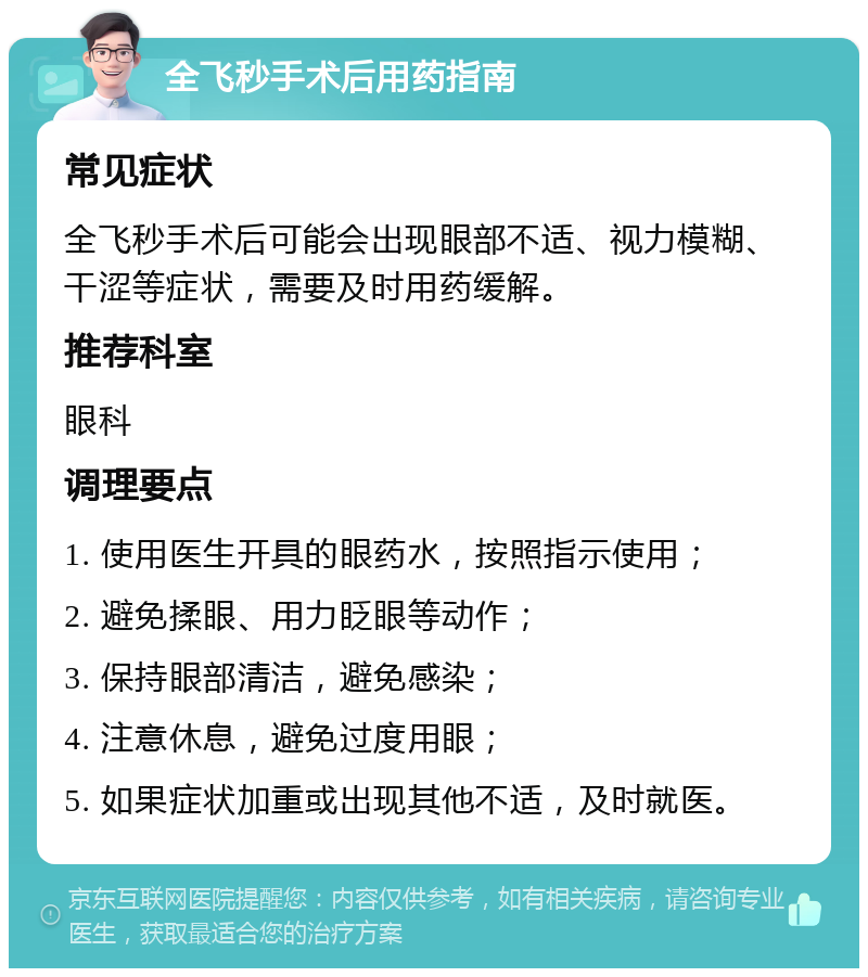 全飞秒手术后用药指南 常见症状 全飞秒手术后可能会出现眼部不适、视力模糊、干涩等症状，需要及时用药缓解。 推荐科室 眼科 调理要点 1. 使用医生开具的眼药水，按照指示使用； 2. 避免揉眼、用力眨眼等动作； 3. 保持眼部清洁，避免感染； 4. 注意休息，避免过度用眼； 5. 如果症状加重或出现其他不适，及时就医。