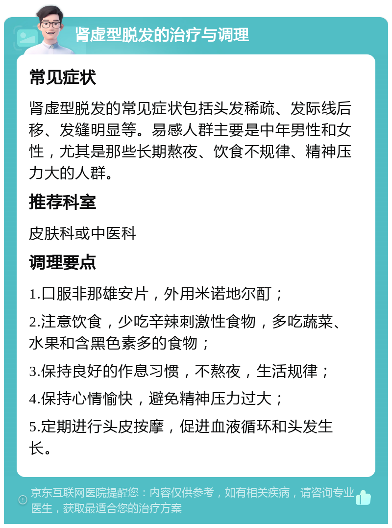 肾虚型脱发的治疗与调理 常见症状 肾虚型脱发的常见症状包括头发稀疏、发际线后移、发缝明显等。易感人群主要是中年男性和女性，尤其是那些长期熬夜、饮食不规律、精神压力大的人群。 推荐科室 皮肤科或中医科 调理要点 1.口服非那雄安片，外用米诺地尔酊； 2.注意饮食，少吃辛辣刺激性食物，多吃蔬菜、水果和含黑色素多的食物； 3.保持良好的作息习惯，不熬夜，生活规律； 4.保持心情愉快，避免精神压力过大； 5.定期进行头皮按摩，促进血液循环和头发生长。