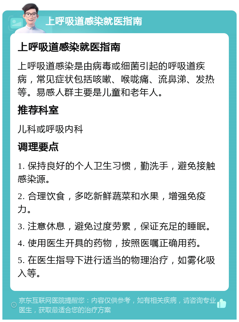 上呼吸道感染就医指南 上呼吸道感染就医指南 上呼吸道感染是由病毒或细菌引起的呼吸道疾病，常见症状包括咳嗽、喉咙痛、流鼻涕、发热等。易感人群主要是儿童和老年人。 推荐科室 儿科或呼吸内科 调理要点 1. 保持良好的个人卫生习惯，勤洗手，避免接触感染源。 2. 合理饮食，多吃新鲜蔬菜和水果，增强免疫力。 3. 注意休息，避免过度劳累，保证充足的睡眠。 4. 使用医生开具的药物，按照医嘱正确用药。 5. 在医生指导下进行适当的物理治疗，如雾化吸入等。