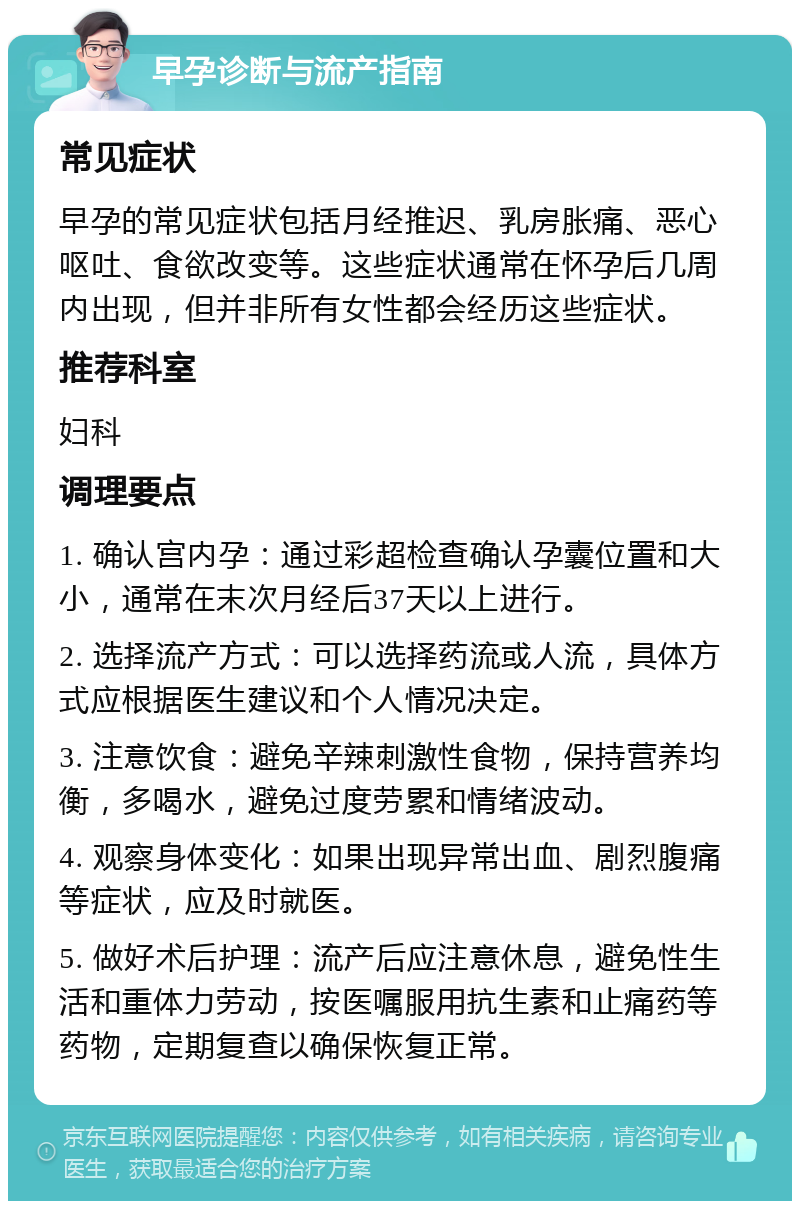 早孕诊断与流产指南 常见症状 早孕的常见症状包括月经推迟、乳房胀痛、恶心呕吐、食欲改变等。这些症状通常在怀孕后几周内出现，但并非所有女性都会经历这些症状。 推荐科室 妇科 调理要点 1. 确认宫内孕：通过彩超检查确认孕囊位置和大小，通常在末次月经后37天以上进行。 2. 选择流产方式：可以选择药流或人流，具体方式应根据医生建议和个人情况决定。 3. 注意饮食：避免辛辣刺激性食物，保持营养均衡，多喝水，避免过度劳累和情绪波动。 4. 观察身体变化：如果出现异常出血、剧烈腹痛等症状，应及时就医。 5. 做好术后护理：流产后应注意休息，避免性生活和重体力劳动，按医嘱服用抗生素和止痛药等药物，定期复查以确保恢复正常。