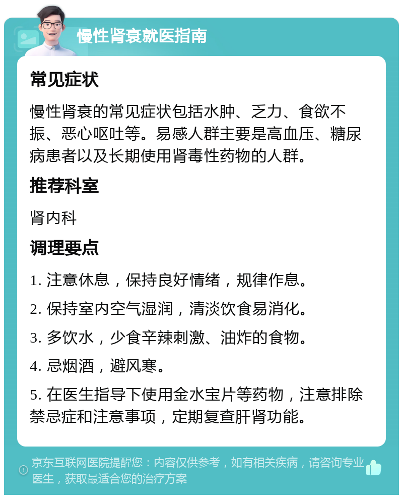 慢性肾衰就医指南 常见症状 慢性肾衰的常见症状包括水肿、乏力、食欲不振、恶心呕吐等。易感人群主要是高血压、糖尿病患者以及长期使用肾毒性药物的人群。 推荐科室 肾内科 调理要点 1. 注意休息，保持良好情绪，规律作息。 2. 保持室内空气湿润，清淡饮食易消化。 3. 多饮水，少食辛辣刺激、油炸的食物。 4. 忌烟酒，避风寒。 5. 在医生指导下使用金水宝片等药物，注意排除禁忌症和注意事项，定期复查肝肾功能。