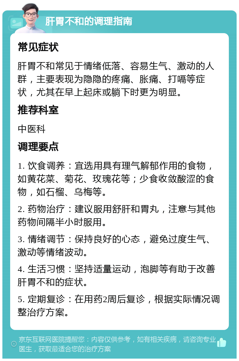 肝胃不和的调理指南 常见症状 肝胃不和常见于情绪低落、容易生气、激动的人群，主要表现为隐隐的疼痛、胀痛、打嗝等症状，尤其在早上起床或躺下时更为明显。 推荐科室 中医科 调理要点 1. 饮食调养：宜选用具有理气解郁作用的食物，如黄花菜、菊花、玫瑰花等；少食收敛酸涩的食物，如石榴、乌梅等。 2. 药物治疗：建议服用舒肝和胃丸，注意与其他药物间隔半小时服用。 3. 情绪调节：保持良好的心态，避免过度生气、激动等情绪波动。 4. 生活习惯：坚持适量运动，泡脚等有助于改善肝胃不和的症状。 5. 定期复诊：在用药2周后复诊，根据实际情况调整治疗方案。