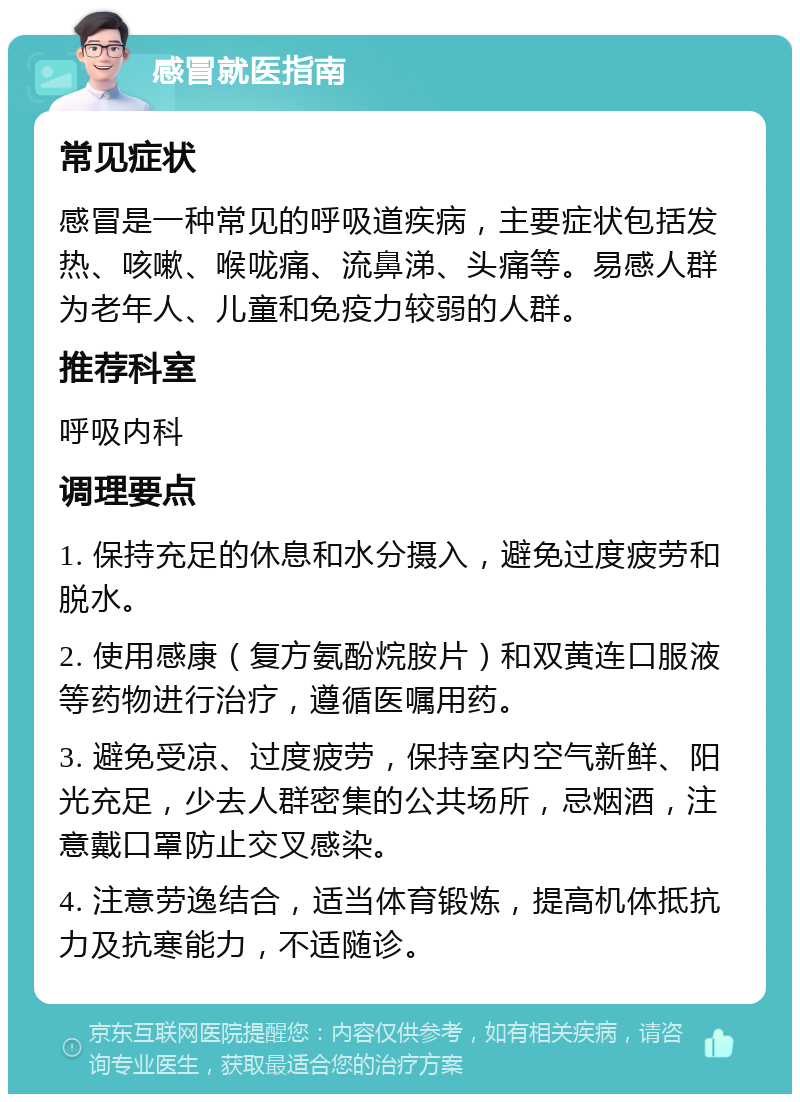 感冒就医指南 常见症状 感冒是一种常见的呼吸道疾病，主要症状包括发热、咳嗽、喉咙痛、流鼻涕、头痛等。易感人群为老年人、儿童和免疫力较弱的人群。 推荐科室 呼吸内科 调理要点 1. 保持充足的休息和水分摄入，避免过度疲劳和脱水。 2. 使用感康（复方氨酚烷胺片）和双黄连口服液等药物进行治疗，遵循医嘱用药。 3. 避免受凉、过度疲劳，保持室内空气新鲜、阳光充足，少去人群密集的公共场所，忌烟酒，注意戴口罩防止交叉感染。 4. 注意劳逸结合，适当体育锻炼，提高机体抵抗力及抗寒能力，不适随诊。