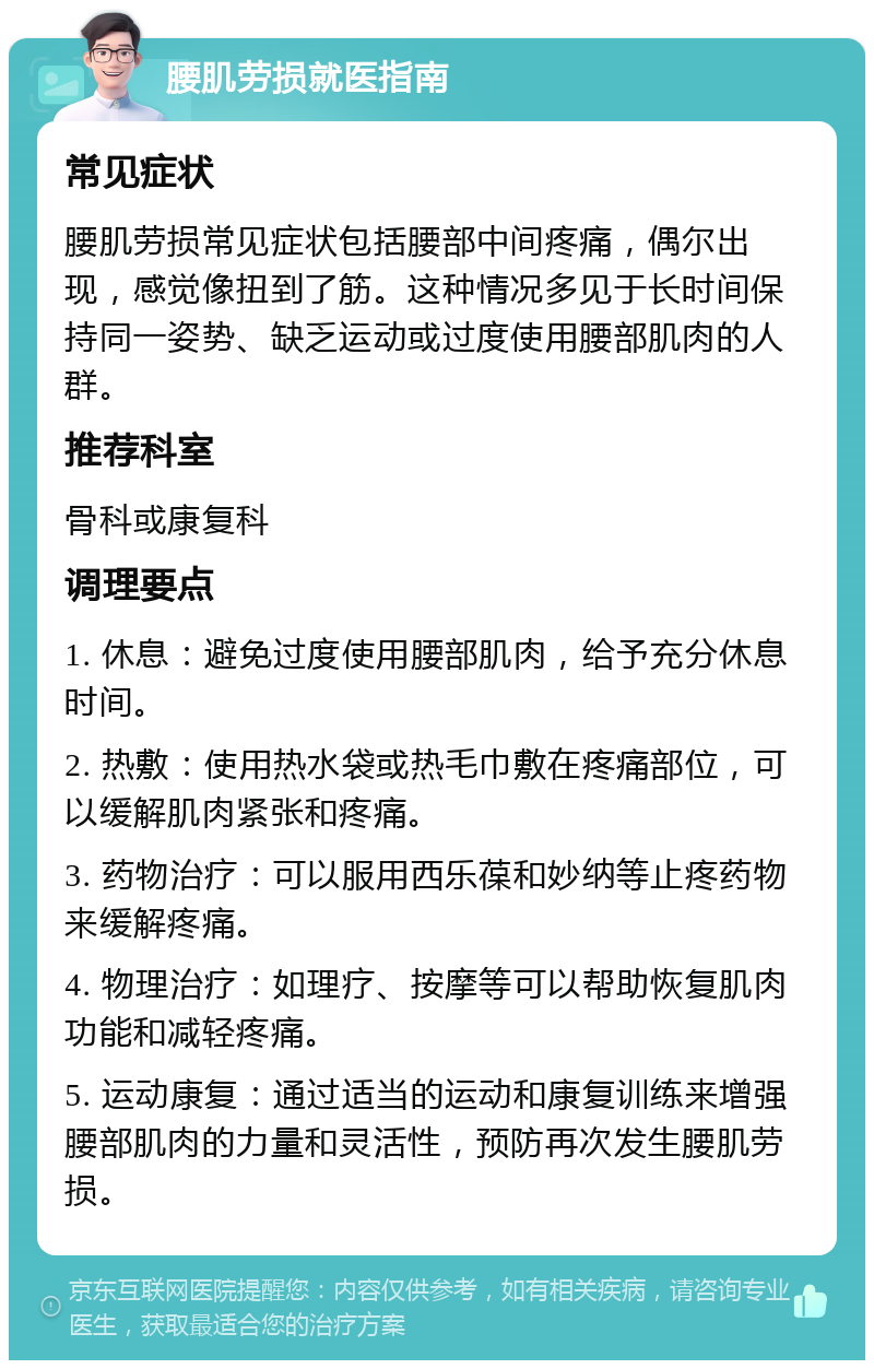 腰肌劳损就医指南 常见症状 腰肌劳损常见症状包括腰部中间疼痛，偶尔出现，感觉像扭到了筋。这种情况多见于长时间保持同一姿势、缺乏运动或过度使用腰部肌肉的人群。 推荐科室 骨科或康复科 调理要点 1. 休息：避免过度使用腰部肌肉，给予充分休息时间。 2. 热敷：使用热水袋或热毛巾敷在疼痛部位，可以缓解肌肉紧张和疼痛。 3. 药物治疗：可以服用西乐葆和妙纳等止疼药物来缓解疼痛。 4. 物理治疗：如理疗、按摩等可以帮助恢复肌肉功能和减轻疼痛。 5. 运动康复：通过适当的运动和康复训练来增强腰部肌肉的力量和灵活性，预防再次发生腰肌劳损。