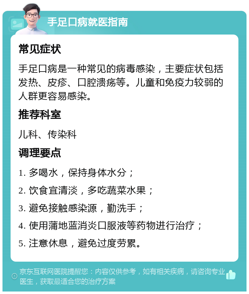 手足口病就医指南 常见症状 手足口病是一种常见的病毒感染，主要症状包括发热、皮疹、口腔溃疡等。儿童和免疫力较弱的人群更容易感染。 推荐科室 儿科、传染科 调理要点 1. 多喝水，保持身体水分； 2. 饮食宜清淡，多吃蔬菜水果； 3. 避免接触感染源，勤洗手； 4. 使用蒲地蓝消炎口服液等药物进行治疗； 5. 注意休息，避免过度劳累。