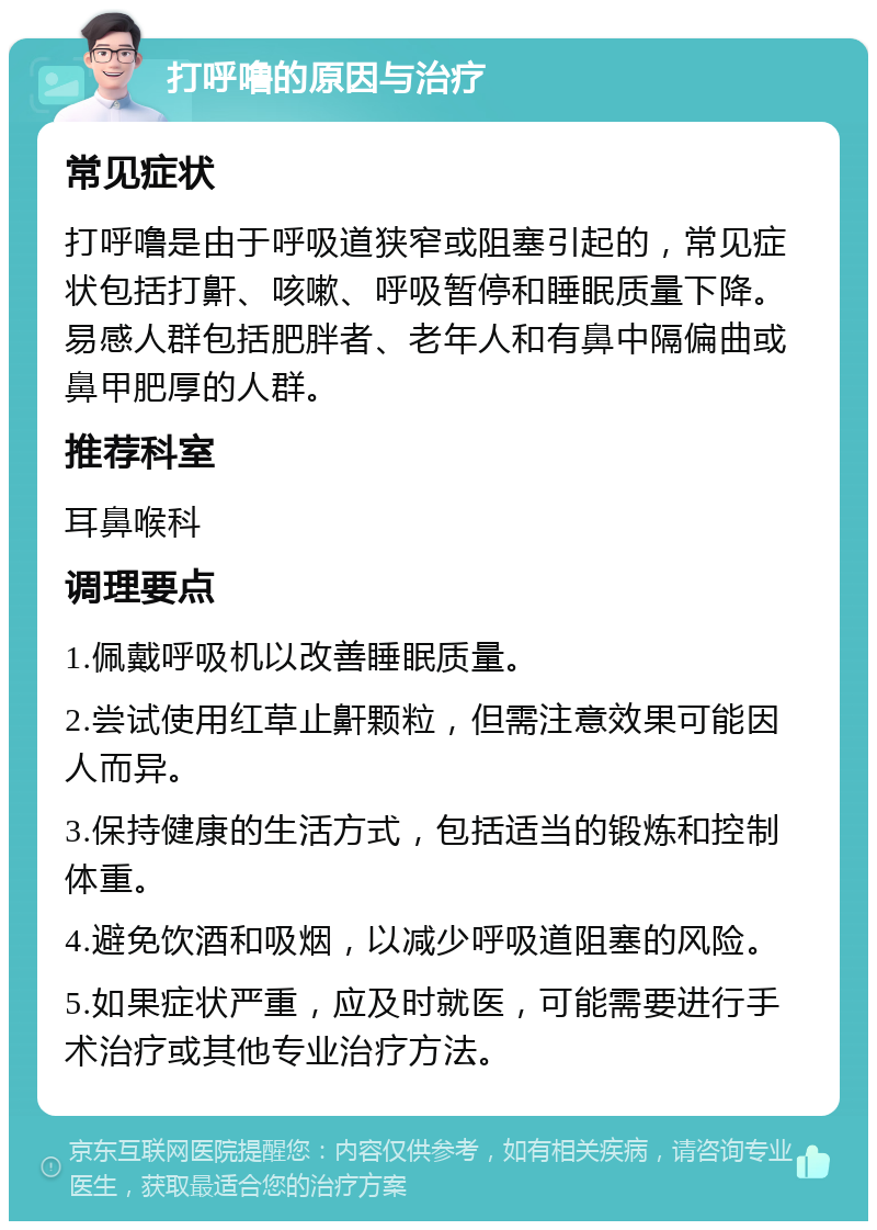 打呼噜的原因与治疗 常见症状 打呼噜是由于呼吸道狭窄或阻塞引起的，常见症状包括打鼾、咳嗽、呼吸暂停和睡眠质量下降。易感人群包括肥胖者、老年人和有鼻中隔偏曲或鼻甲肥厚的人群。 推荐科室 耳鼻喉科 调理要点 1.佩戴呼吸机以改善睡眠质量。 2.尝试使用红草止鼾颗粒，但需注意效果可能因人而异。 3.保持健康的生活方式，包括适当的锻炼和控制体重。 4.避免饮酒和吸烟，以减少呼吸道阻塞的风险。 5.如果症状严重，应及时就医，可能需要进行手术治疗或其他专业治疗方法。