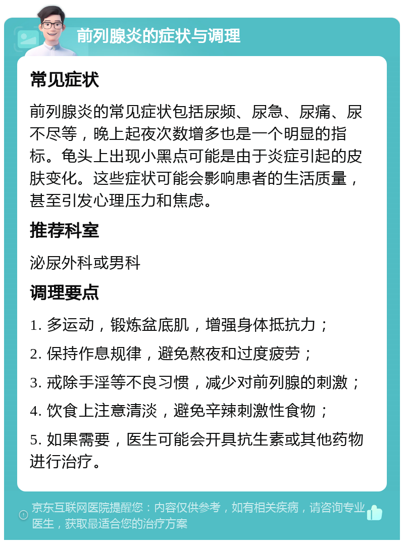 前列腺炎的症状与调理 常见症状 前列腺炎的常见症状包括尿频、尿急、尿痛、尿不尽等，晚上起夜次数增多也是一个明显的指标。龟头上出现小黑点可能是由于炎症引起的皮肤变化。这些症状可能会影响患者的生活质量，甚至引发心理压力和焦虑。 推荐科室 泌尿外科或男科 调理要点 1. 多运动，锻炼盆底肌，增强身体抵抗力； 2. 保持作息规律，避免熬夜和过度疲劳； 3. 戒除手淫等不良习惯，减少对前列腺的刺激； 4. 饮食上注意清淡，避免辛辣刺激性食物； 5. 如果需要，医生可能会开具抗生素或其他药物进行治疗。