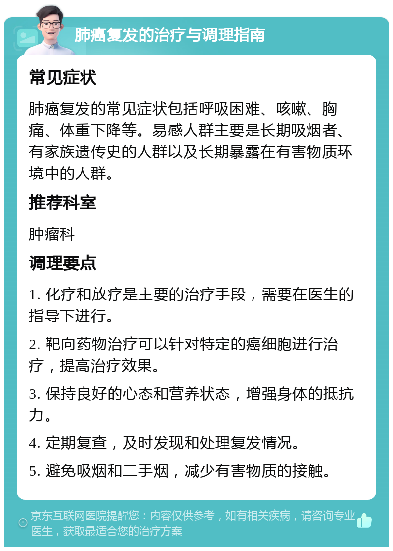 肺癌复发的治疗与调理指南 常见症状 肺癌复发的常见症状包括呼吸困难、咳嗽、胸痛、体重下降等。易感人群主要是长期吸烟者、有家族遗传史的人群以及长期暴露在有害物质环境中的人群。 推荐科室 肿瘤科 调理要点 1. 化疗和放疗是主要的治疗手段，需要在医生的指导下进行。 2. 靶向药物治疗可以针对特定的癌细胞进行治疗，提高治疗效果。 3. 保持良好的心态和营养状态，增强身体的抵抗力。 4. 定期复查，及时发现和处理复发情况。 5. 避免吸烟和二手烟，减少有害物质的接触。