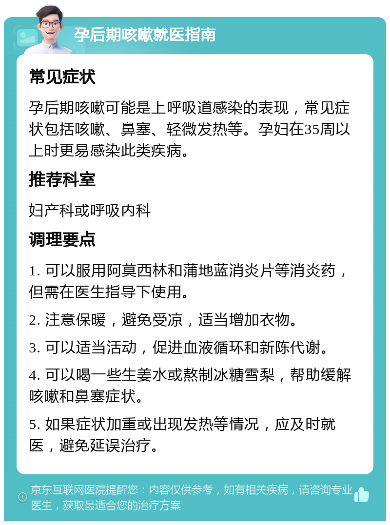 孕后期咳嗽就医指南 常见症状 孕后期咳嗽可能是上呼吸道感染的表现，常见症状包括咳嗽、鼻塞、轻微发热等。孕妇在35周以上时更易感染此类疾病。 推荐科室 妇产科或呼吸内科 调理要点 1. 可以服用阿莫西林和蒲地蓝消炎片等消炎药，但需在医生指导下使用。 2. 注意保暖，避免受凉，适当增加衣物。 3. 可以适当活动，促进血液循环和新陈代谢。 4. 可以喝一些生姜水或熬制冰糖雪梨，帮助缓解咳嗽和鼻塞症状。 5. 如果症状加重或出现发热等情况，应及时就医，避免延误治疗。