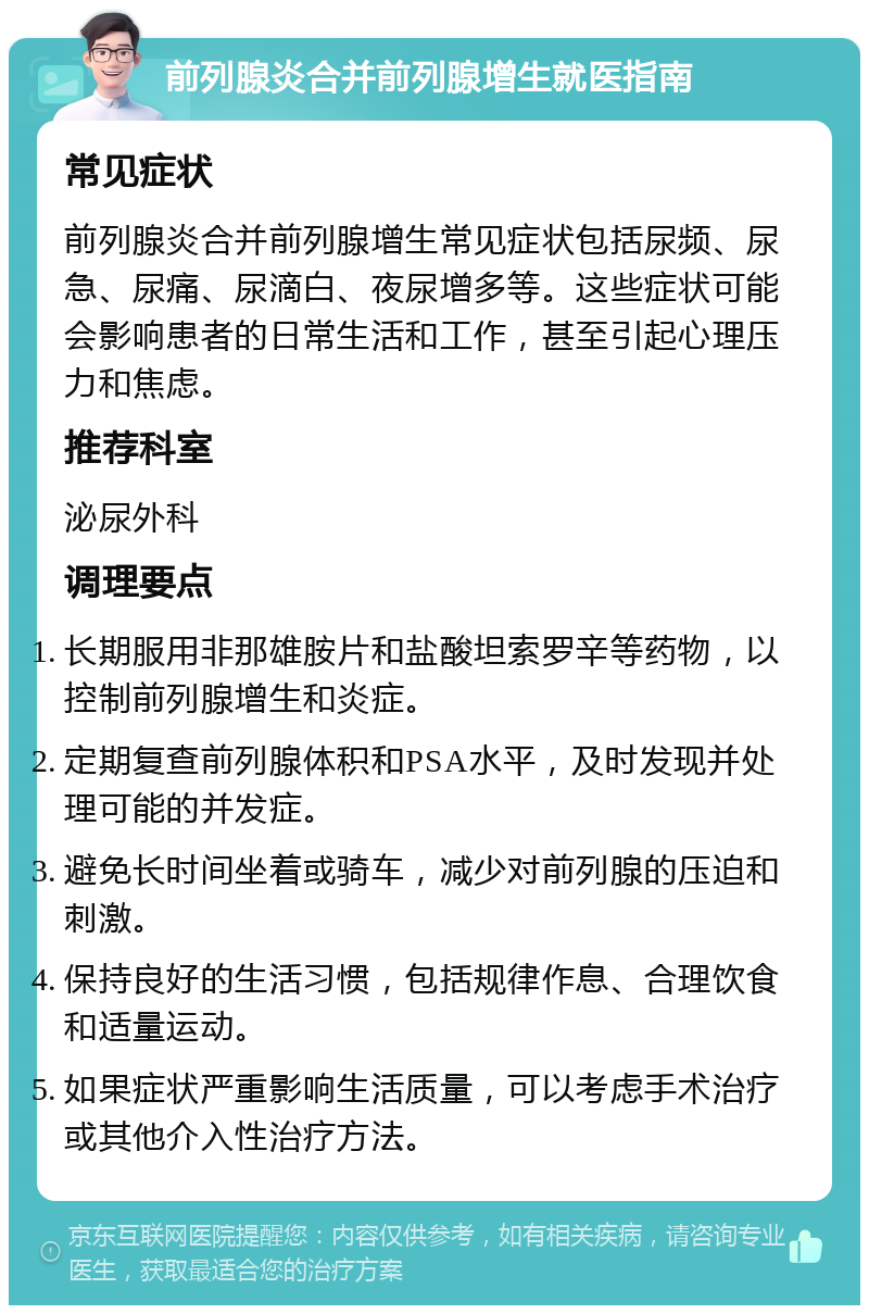 前列腺炎合并前列腺增生就医指南 常见症状 前列腺炎合并前列腺增生常见症状包括尿频、尿急、尿痛、尿滴白、夜尿增多等。这些症状可能会影响患者的日常生活和工作，甚至引起心理压力和焦虑。 推荐科室 泌尿外科 调理要点 长期服用非那雄胺片和盐酸坦索罗辛等药物，以控制前列腺增生和炎症。 定期复查前列腺体积和PSA水平，及时发现并处理可能的并发症。 避免长时间坐着或骑车，减少对前列腺的压迫和刺激。 保持良好的生活习惯，包括规律作息、合理饮食和适量运动。 如果症状严重影响生活质量，可以考虑手术治疗或其他介入性治疗方法。