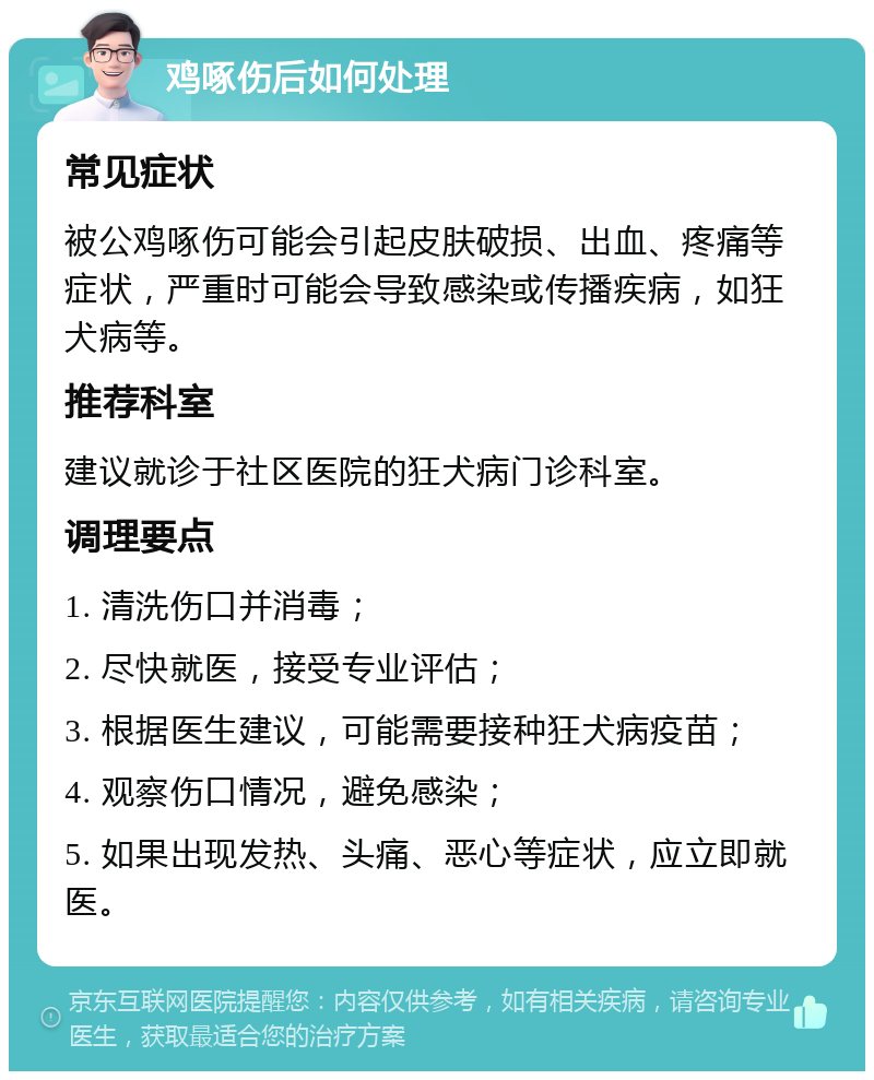 鸡啄伤后如何处理 常见症状 被公鸡啄伤可能会引起皮肤破损、出血、疼痛等症状，严重时可能会导致感染或传播疾病，如狂犬病等。 推荐科室 建议就诊于社区医院的狂犬病门诊科室。 调理要点 1. 清洗伤口并消毒； 2. 尽快就医，接受专业评估； 3. 根据医生建议，可能需要接种狂犬病疫苗； 4. 观察伤口情况，避免感染； 5. 如果出现发热、头痛、恶心等症状，应立即就医。