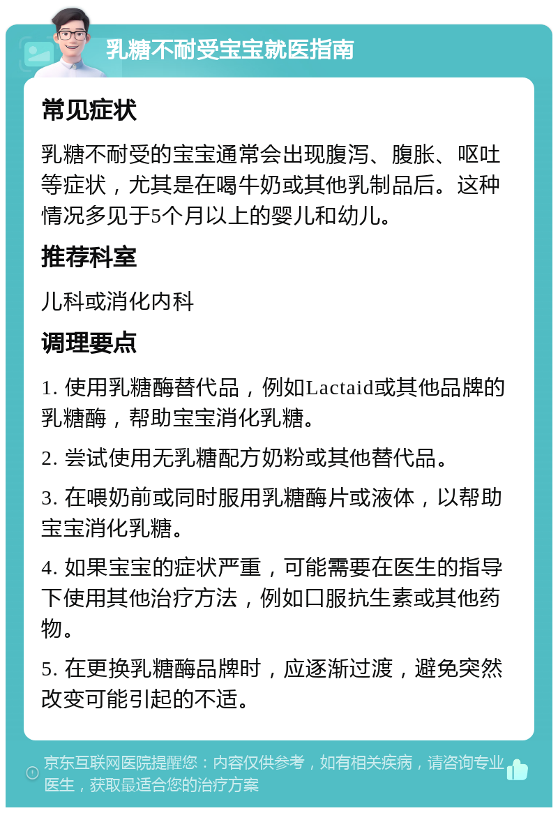 乳糖不耐受宝宝就医指南 常见症状 乳糖不耐受的宝宝通常会出现腹泻、腹胀、呕吐等症状，尤其是在喝牛奶或其他乳制品后。这种情况多见于5个月以上的婴儿和幼儿。 推荐科室 儿科或消化内科 调理要点 1. 使用乳糖酶替代品，例如Lactaid或其他品牌的乳糖酶，帮助宝宝消化乳糖。 2. 尝试使用无乳糖配方奶粉或其他替代品。 3. 在喂奶前或同时服用乳糖酶片或液体，以帮助宝宝消化乳糖。 4. 如果宝宝的症状严重，可能需要在医生的指导下使用其他治疗方法，例如口服抗生素或其他药物。 5. 在更换乳糖酶品牌时，应逐渐过渡，避免突然改变可能引起的不适。