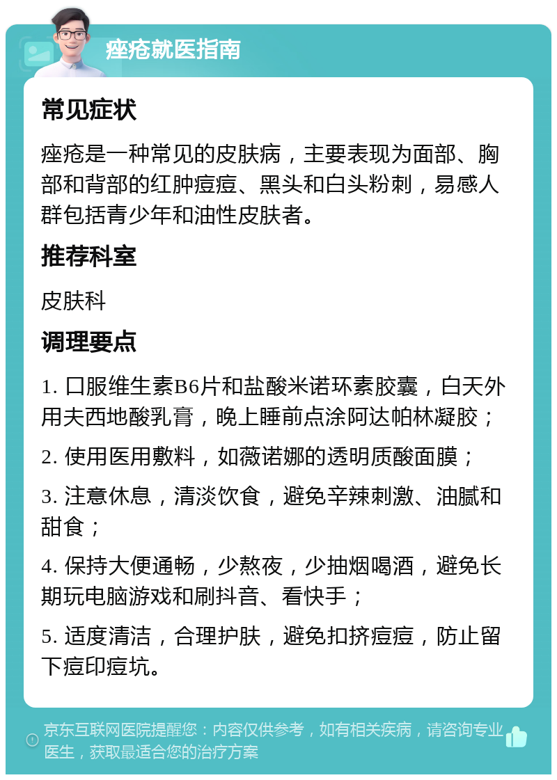 痤疮就医指南 常见症状 痤疮是一种常见的皮肤病，主要表现为面部、胸部和背部的红肿痘痘、黑头和白头粉刺，易感人群包括青少年和油性皮肤者。 推荐科室 皮肤科 调理要点 1. 口服维生素B6片和盐酸米诺环素胶囊，白天外用夫西地酸乳膏，晚上睡前点涂阿达帕林凝胶； 2. 使用医用敷料，如薇诺娜的透明质酸面膜； 3. 注意休息，清淡饮食，避免辛辣刺激、油腻和甜食； 4. 保持大便通畅，少熬夜，少抽烟喝酒，避免长期玩电脑游戏和刷抖音、看快手； 5. 适度清洁，合理护肤，避免扣挤痘痘，防止留下痘印痘坑。