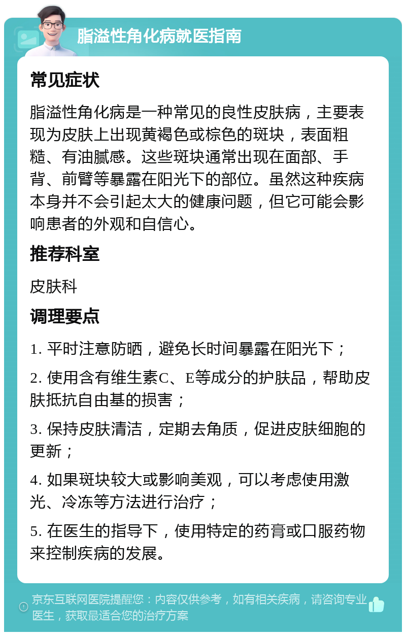 脂溢性角化病就医指南 常见症状 脂溢性角化病是一种常见的良性皮肤病，主要表现为皮肤上出现黄褐色或棕色的斑块，表面粗糙、有油腻感。这些斑块通常出现在面部、手背、前臂等暴露在阳光下的部位。虽然这种疾病本身并不会引起太大的健康问题，但它可能会影响患者的外观和自信心。 推荐科室 皮肤科 调理要点 1. 平时注意防晒，避免长时间暴露在阳光下； 2. 使用含有维生素C、E等成分的护肤品，帮助皮肤抵抗自由基的损害； 3. 保持皮肤清洁，定期去角质，促进皮肤细胞的更新； 4. 如果斑块较大或影响美观，可以考虑使用激光、冷冻等方法进行治疗； 5. 在医生的指导下，使用特定的药膏或口服药物来控制疾病的发展。