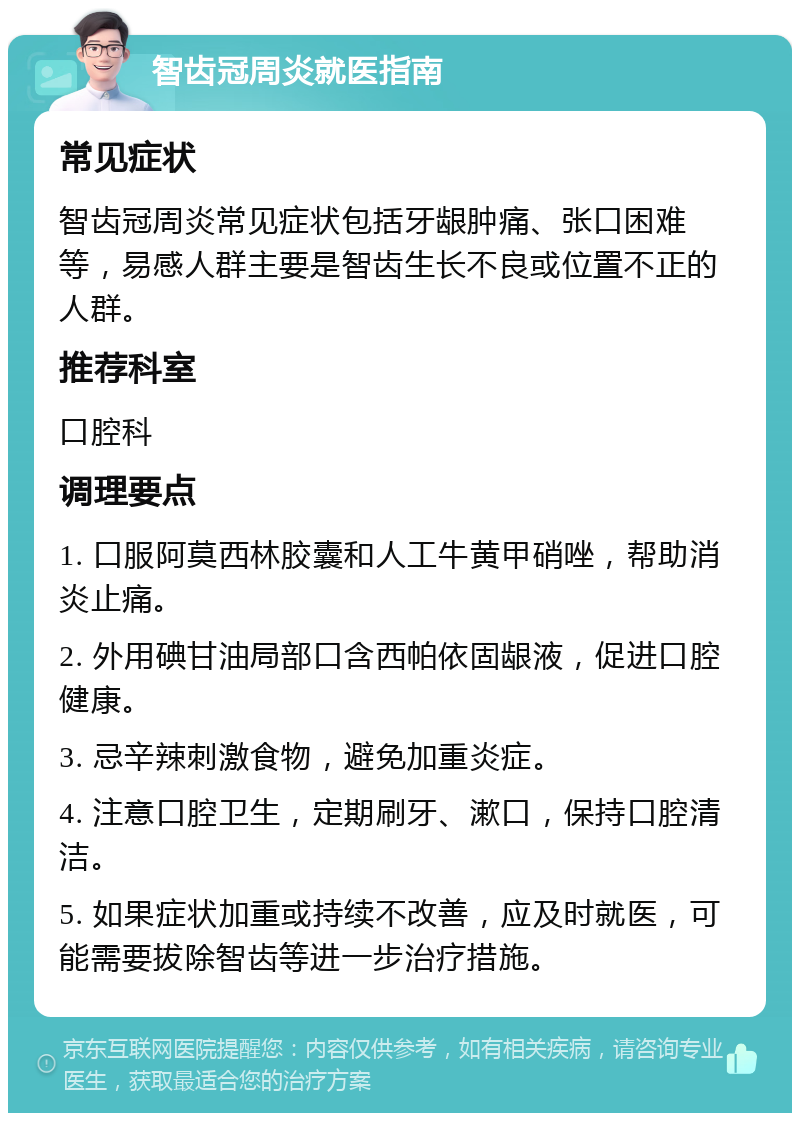 智齿冠周炎就医指南 常见症状 智齿冠周炎常见症状包括牙龈肿痛、张口困难等，易感人群主要是智齿生长不良或位置不正的人群。 推荐科室 口腔科 调理要点 1. 口服阿莫西林胶囊和人工牛黄甲硝唑，帮助消炎止痛。 2. 外用碘甘油局部口含西帕依固龈液，促进口腔健康。 3. 忌辛辣刺激食物，避免加重炎症。 4. 注意口腔卫生，定期刷牙、漱口，保持口腔清洁。 5. 如果症状加重或持续不改善，应及时就医，可能需要拔除智齿等进一步治疗措施。