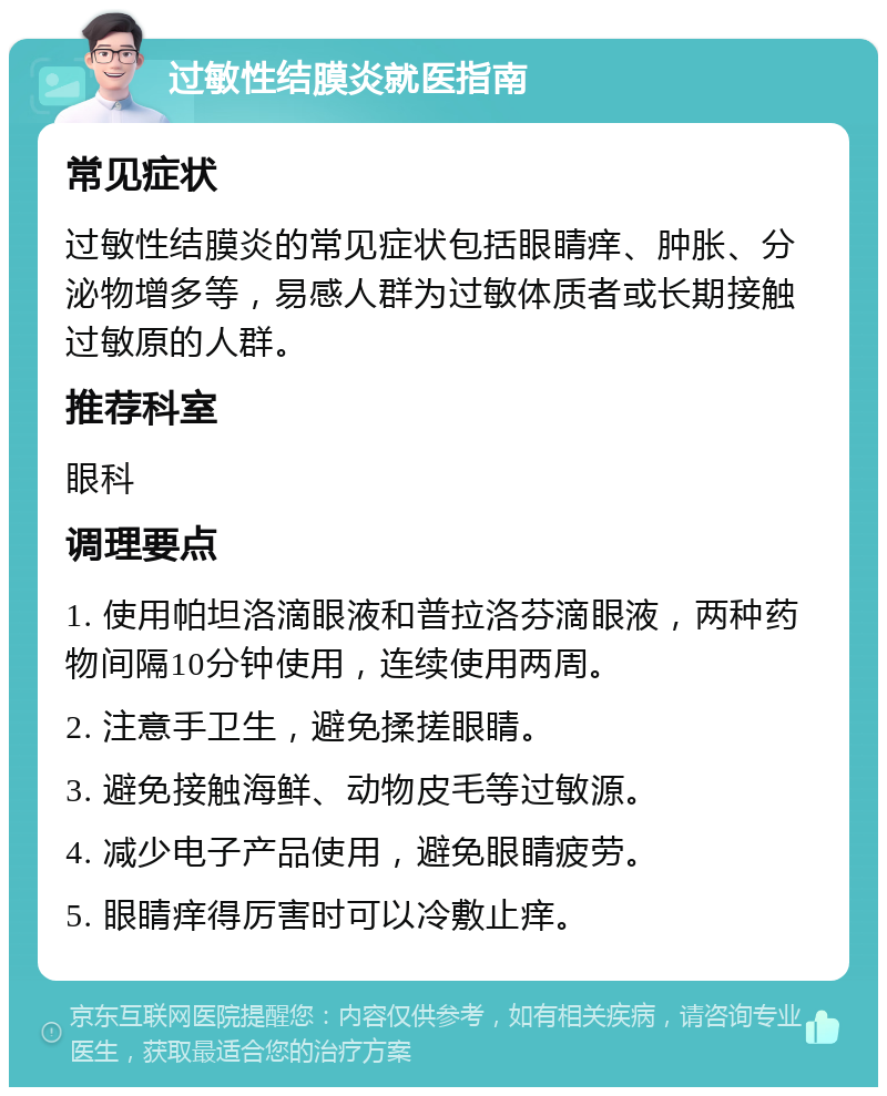 过敏性结膜炎就医指南 常见症状 过敏性结膜炎的常见症状包括眼睛痒、肿胀、分泌物增多等，易感人群为过敏体质者或长期接触过敏原的人群。 推荐科室 眼科 调理要点 1. 使用帕坦洛滴眼液和普拉洛芬滴眼液，两种药物间隔10分钟使用，连续使用两周。 2. 注意手卫生，避免揉搓眼睛。 3. 避免接触海鲜、动物皮毛等过敏源。 4. 减少电子产品使用，避免眼睛疲劳。 5. 眼睛痒得厉害时可以冷敷止痒。