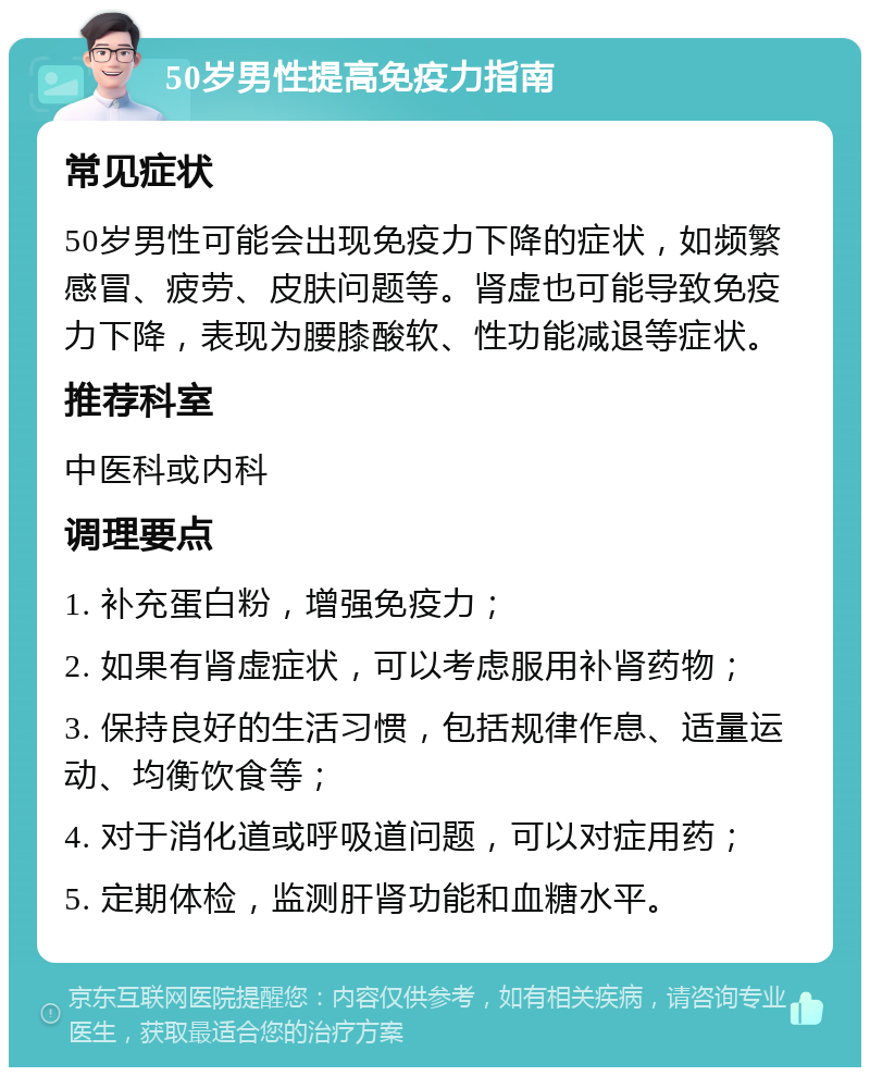 50岁男性提高免疫力指南 常见症状 50岁男性可能会出现免疫力下降的症状，如频繁感冒、疲劳、皮肤问题等。肾虚也可能导致免疫力下降，表现为腰膝酸软、性功能减退等症状。 推荐科室 中医科或内科 调理要点 1. 补充蛋白粉，增强免疫力； 2. 如果有肾虚症状，可以考虑服用补肾药物； 3. 保持良好的生活习惯，包括规律作息、适量运动、均衡饮食等； 4. 对于消化道或呼吸道问题，可以对症用药； 5. 定期体检，监测肝肾功能和血糖水平。