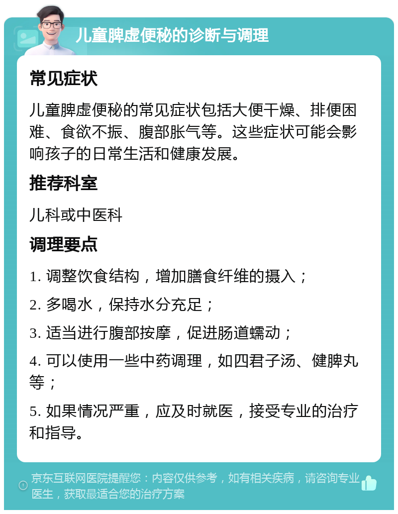 儿童脾虚便秘的诊断与调理 常见症状 儿童脾虚便秘的常见症状包括大便干燥、排便困难、食欲不振、腹部胀气等。这些症状可能会影响孩子的日常生活和健康发展。 推荐科室 儿科或中医科 调理要点 1. 调整饮食结构，增加膳食纤维的摄入； 2. 多喝水，保持水分充足； 3. 适当进行腹部按摩，促进肠道蠕动； 4. 可以使用一些中药调理，如四君子汤、健脾丸等； 5. 如果情况严重，应及时就医，接受专业的治疗和指导。