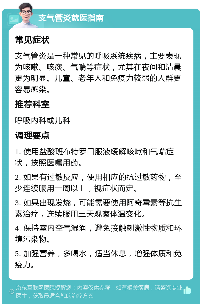 支气管炎就医指南 常见症状 支气管炎是一种常见的呼吸系统疾病，主要表现为咳嗽、咳痰、气喘等症状，尤其在夜间和清晨更为明显。儿童、老年人和免疫力较弱的人群更容易感染。 推荐科室 呼吸内科或儿科 调理要点 1. 使用盐酸班布特罗口服液缓解咳嗽和气喘症状，按照医嘱用药。 2. 如果有过敏反应，使用相应的抗过敏药物，至少连续服用一周以上，视症状而定。 3. 如果出现发烧，可能需要使用阿奇霉素等抗生素治疗，连续服用三天观察体温变化。 4. 保持室内空气湿润，避免接触刺激性物质和环境污染物。 5. 加强营养，多喝水，适当休息，增强体质和免疫力。