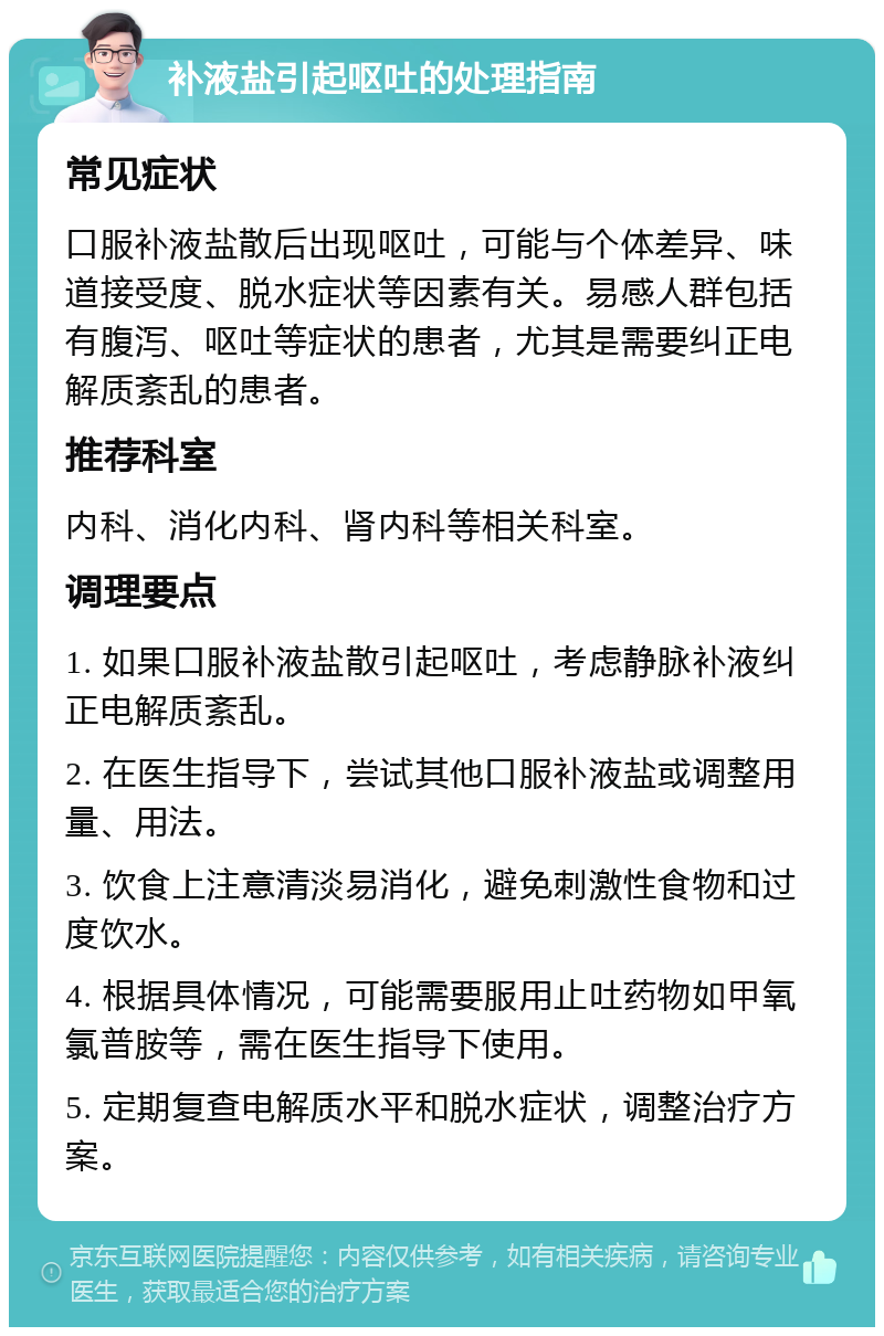 补液盐引起呕吐的处理指南 常见症状 口服补液盐散后出现呕吐，可能与个体差异、味道接受度、脱水症状等因素有关。易感人群包括有腹泻、呕吐等症状的患者，尤其是需要纠正电解质紊乱的患者。 推荐科室 内科、消化内科、肾内科等相关科室。 调理要点 1. 如果口服补液盐散引起呕吐，考虑静脉补液纠正电解质紊乱。 2. 在医生指导下，尝试其他口服补液盐或调整用量、用法。 3. 饮食上注意清淡易消化，避免刺激性食物和过度饮水。 4. 根据具体情况，可能需要服用止吐药物如甲氧氯普胺等，需在医生指导下使用。 5. 定期复查电解质水平和脱水症状，调整治疗方案。