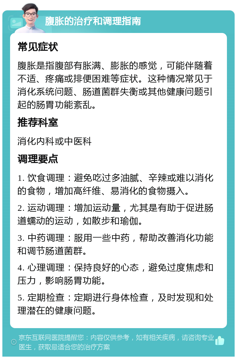 腹胀的治疗和调理指南 常见症状 腹胀是指腹部有胀满、膨胀的感觉，可能伴随着不适、疼痛或排便困难等症状。这种情况常见于消化系统问题、肠道菌群失衡或其他健康问题引起的肠胃功能紊乱。 推荐科室 消化内科或中医科 调理要点 1. 饮食调理：避免吃过多油腻、辛辣或难以消化的食物，增加高纤维、易消化的食物摄入。 2. 运动调理：增加运动量，尤其是有助于促进肠道蠕动的运动，如散步和瑜伽。 3. 中药调理：服用一些中药，帮助改善消化功能和调节肠道菌群。 4. 心理调理：保持良好的心态，避免过度焦虑和压力，影响肠胃功能。 5. 定期检查：定期进行身体检查，及时发现和处理潜在的健康问题。