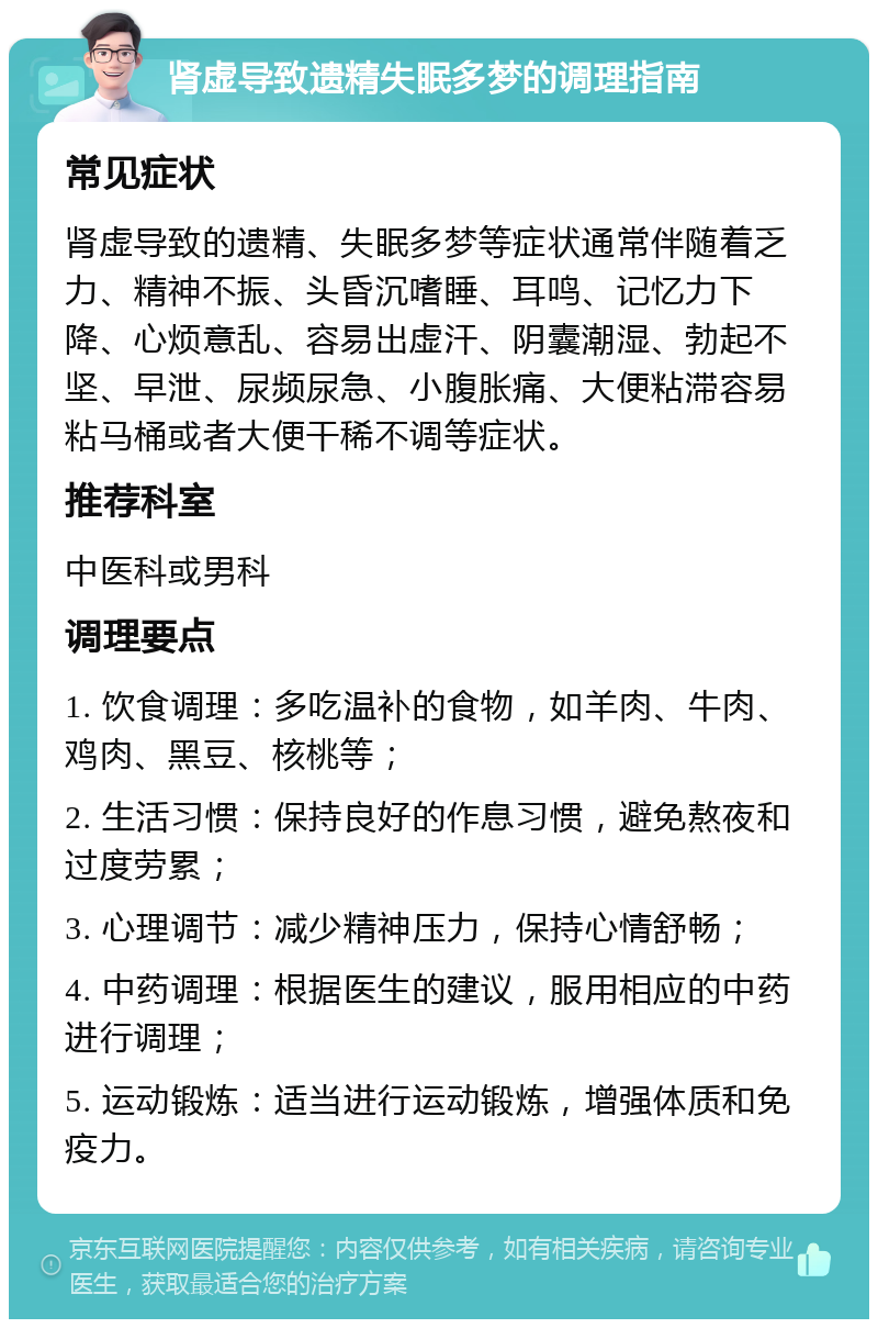 肾虚导致遗精失眠多梦的调理指南 常见症状 肾虚导致的遗精、失眠多梦等症状通常伴随着乏力、精神不振、头昏沉嗜睡、耳鸣、记忆力下降、心烦意乱、容易出虚汗、阴囊潮湿、勃起不坚、早泄、尿频尿急、小腹胀痛、大便粘滞容易粘马桶或者大便干稀不调等症状。 推荐科室 中医科或男科 调理要点 1. 饮食调理：多吃温补的食物，如羊肉、牛肉、鸡肉、黑豆、核桃等； 2. 生活习惯：保持良好的作息习惯，避免熬夜和过度劳累； 3. 心理调节：减少精神压力，保持心情舒畅； 4. 中药调理：根据医生的建议，服用相应的中药进行调理； 5. 运动锻炼：适当进行运动锻炼，增强体质和免疫力。