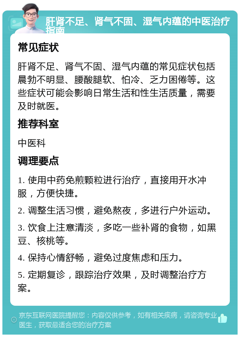 肝肾不足、肾气不固、湿气内蕴的中医治疗指南 常见症状 肝肾不足、肾气不固、湿气内蕴的常见症状包括晨勃不明显、腰酸腿软、怕冷、乏力困倦等。这些症状可能会影响日常生活和性生活质量，需要及时就医。 推荐科室 中医科 调理要点 1. 使用中药免煎颗粒进行治疗，直接用开水冲服，方便快捷。 2. 调整生活习惯，避免熬夜，多进行户外运动。 3. 饮食上注意清淡，多吃一些补肾的食物，如黑豆、核桃等。 4. 保持心情舒畅，避免过度焦虑和压力。 5. 定期复诊，跟踪治疗效果，及时调整治疗方案。