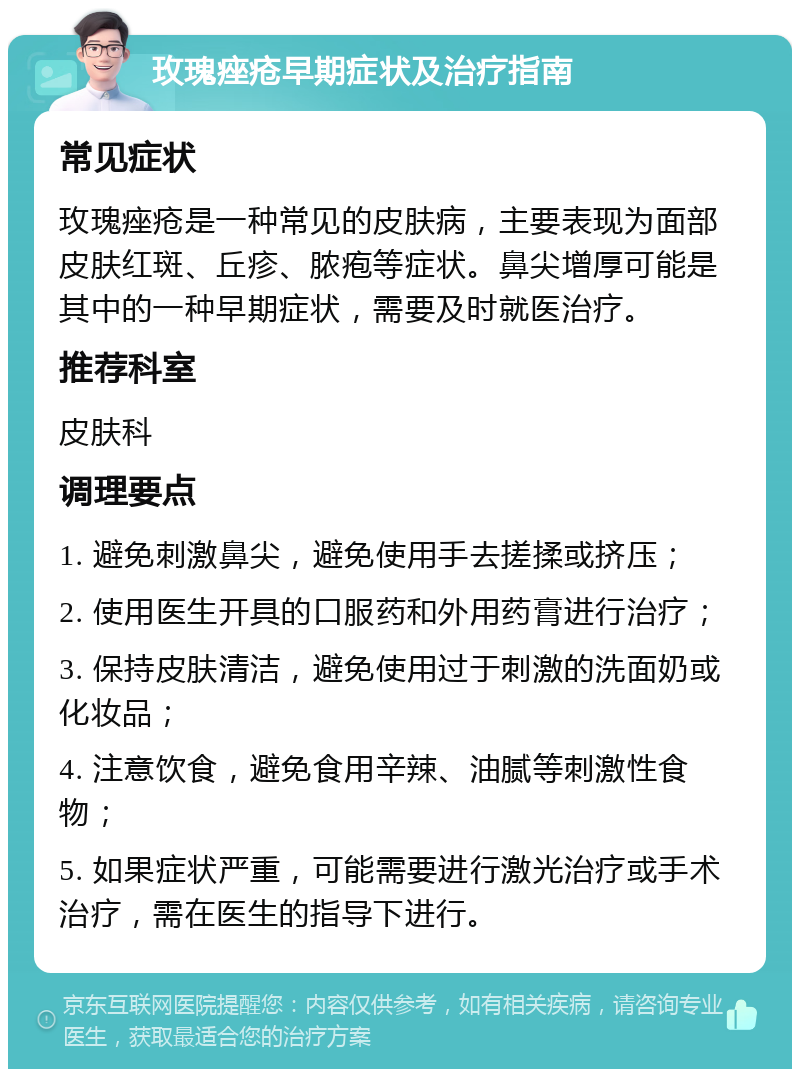 玫瑰痤疮早期症状及治疗指南 常见症状 玫瑰痤疮是一种常见的皮肤病，主要表现为面部皮肤红斑、丘疹、脓疱等症状。鼻尖增厚可能是其中的一种早期症状，需要及时就医治疗。 推荐科室 皮肤科 调理要点 1. 避免刺激鼻尖，避免使用手去搓揉或挤压； 2. 使用医生开具的口服药和外用药膏进行治疗； 3. 保持皮肤清洁，避免使用过于刺激的洗面奶或化妆品； 4. 注意饮食，避免食用辛辣、油腻等刺激性食物； 5. 如果症状严重，可能需要进行激光治疗或手术治疗，需在医生的指导下进行。