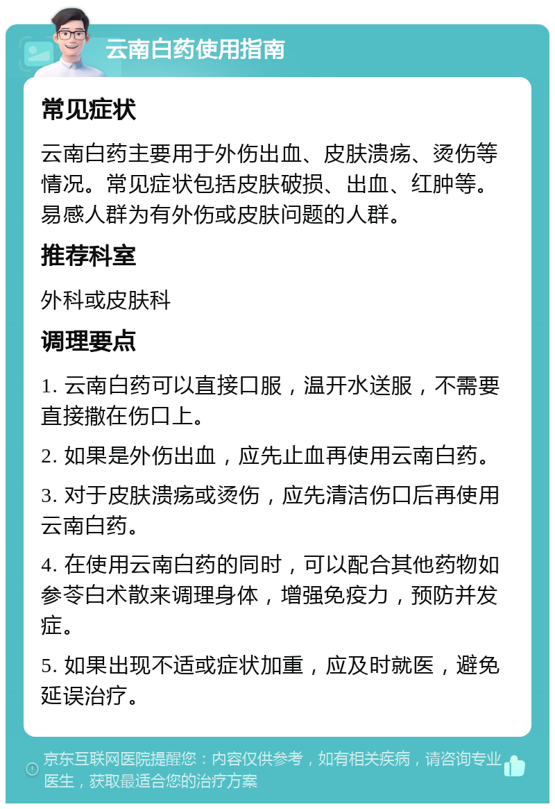 云南白药使用指南 常见症状 云南白药主要用于外伤出血、皮肤溃疡、烫伤等情况。常见症状包括皮肤破损、出血、红肿等。易感人群为有外伤或皮肤问题的人群。 推荐科室 外科或皮肤科 调理要点 1. 云南白药可以直接口服，温开水送服，不需要直接撒在伤口上。 2. 如果是外伤出血，应先止血再使用云南白药。 3. 对于皮肤溃疡或烫伤，应先清洁伤口后再使用云南白药。 4. 在使用云南白药的同时，可以配合其他药物如参苓白术散来调理身体，增强免疫力，预防并发症。 5. 如果出现不适或症状加重，应及时就医，避免延误治疗。