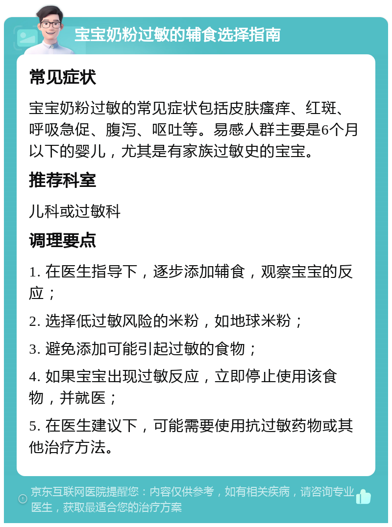 宝宝奶粉过敏的辅食选择指南 常见症状 宝宝奶粉过敏的常见症状包括皮肤瘙痒、红斑、呼吸急促、腹泻、呕吐等。易感人群主要是6个月以下的婴儿，尤其是有家族过敏史的宝宝。 推荐科室 儿科或过敏科 调理要点 1. 在医生指导下，逐步添加辅食，观察宝宝的反应； 2. 选择低过敏风险的米粉，如地球米粉； 3. 避免添加可能引起过敏的食物； 4. 如果宝宝出现过敏反应，立即停止使用该食物，并就医； 5. 在医生建议下，可能需要使用抗过敏药物或其他治疗方法。