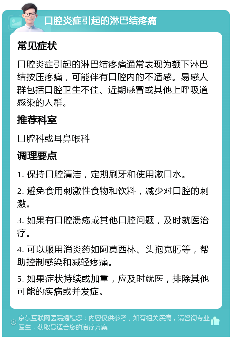 口腔炎症引起的淋巴结疼痛 常见症状 口腔炎症引起的淋巴结疼痛通常表现为额下淋巴结按压疼痛，可能伴有口腔内的不适感。易感人群包括口腔卫生不佳、近期感冒或其他上呼吸道感染的人群。 推荐科室 口腔科或耳鼻喉科 调理要点 1. 保持口腔清洁，定期刷牙和使用漱口水。 2. 避免食用刺激性食物和饮料，减少对口腔的刺激。 3. 如果有口腔溃疡或其他口腔问题，及时就医治疗。 4. 可以服用消炎药如阿莫西林、头孢克肟等，帮助控制感染和减轻疼痛。 5. 如果症状持续或加重，应及时就医，排除其他可能的疾病或并发症。