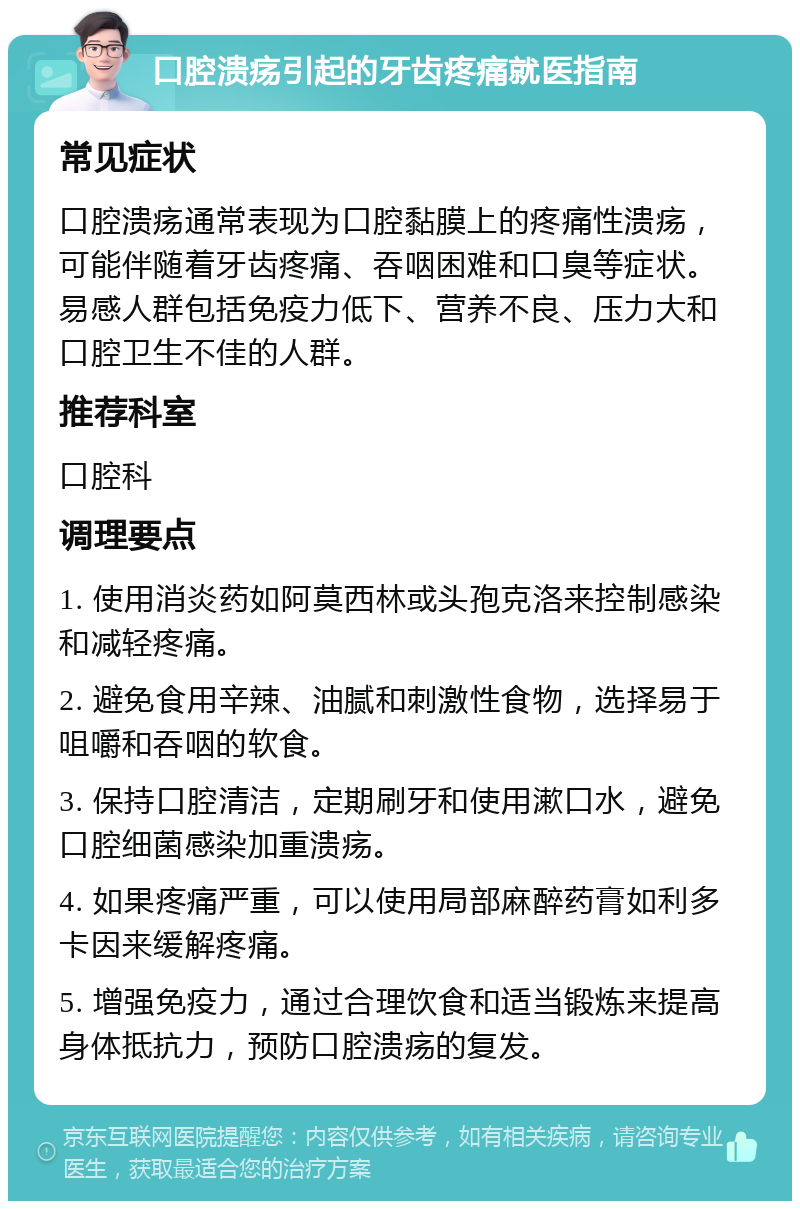 口腔溃疡引起的牙齿疼痛就医指南 常见症状 口腔溃疡通常表现为口腔黏膜上的疼痛性溃疡，可能伴随着牙齿疼痛、吞咽困难和口臭等症状。易感人群包括免疫力低下、营养不良、压力大和口腔卫生不佳的人群。 推荐科室 口腔科 调理要点 1. 使用消炎药如阿莫西林或头孢克洛来控制感染和减轻疼痛。 2. 避免食用辛辣、油腻和刺激性食物，选择易于咀嚼和吞咽的软食。 3. 保持口腔清洁，定期刷牙和使用漱口水，避免口腔细菌感染加重溃疡。 4. 如果疼痛严重，可以使用局部麻醉药膏如利多卡因来缓解疼痛。 5. 增强免疫力，通过合理饮食和适当锻炼来提高身体抵抗力，预防口腔溃疡的复发。