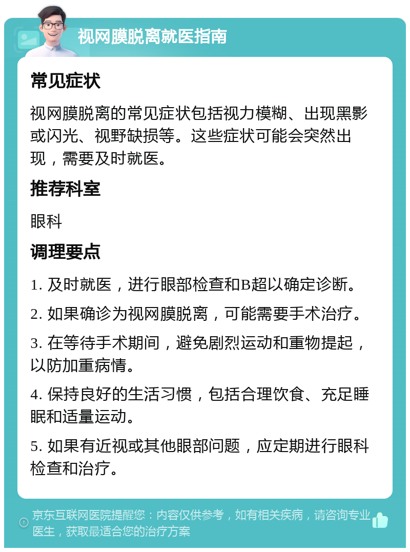 视网膜脱离就医指南 常见症状 视网膜脱离的常见症状包括视力模糊、出现黑影或闪光、视野缺损等。这些症状可能会突然出现，需要及时就医。 推荐科室 眼科 调理要点 1. 及时就医，进行眼部检查和B超以确定诊断。 2. 如果确诊为视网膜脱离，可能需要手术治疗。 3. 在等待手术期间，避免剧烈运动和重物提起，以防加重病情。 4. 保持良好的生活习惯，包括合理饮食、充足睡眠和适量运动。 5. 如果有近视或其他眼部问题，应定期进行眼科检查和治疗。