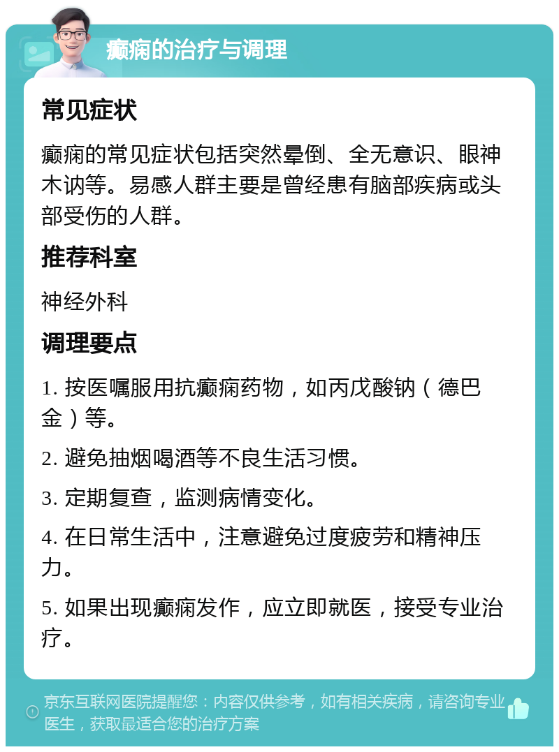 癫痫的治疗与调理 常见症状 癫痫的常见症状包括突然晕倒、全无意识、眼神木讷等。易感人群主要是曾经患有脑部疾病或头部受伤的人群。 推荐科室 神经外科 调理要点 1. 按医嘱服用抗癫痫药物，如丙戊酸钠（德巴金）等。 2. 避免抽烟喝酒等不良生活习惯。 3. 定期复查，监测病情变化。 4. 在日常生活中，注意避免过度疲劳和精神压力。 5. 如果出现癫痫发作，应立即就医，接受专业治疗。