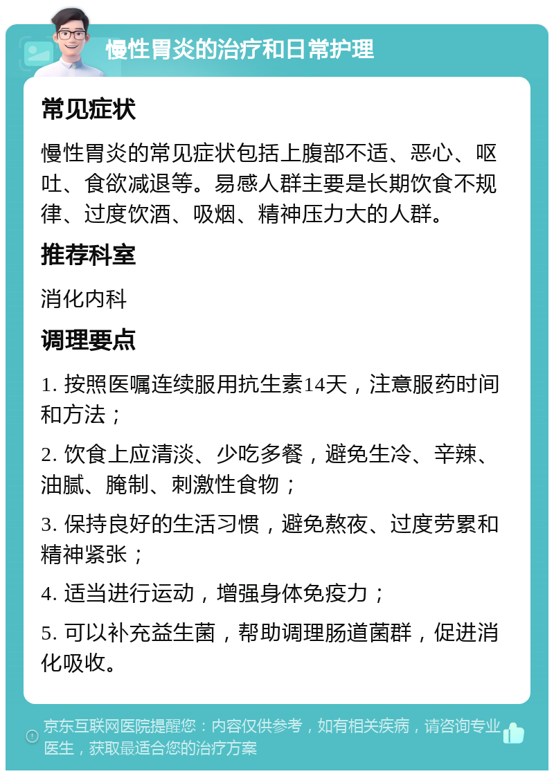 慢性胃炎的治疗和日常护理 常见症状 慢性胃炎的常见症状包括上腹部不适、恶心、呕吐、食欲减退等。易感人群主要是长期饮食不规律、过度饮酒、吸烟、精神压力大的人群。 推荐科室 消化内科 调理要点 1. 按照医嘱连续服用抗生素14天，注意服药时间和方法； 2. 饮食上应清淡、少吃多餐，避免生冷、辛辣、油腻、腌制、刺激性食物； 3. 保持良好的生活习惯，避免熬夜、过度劳累和精神紧张； 4. 适当进行运动，增强身体免疫力； 5. 可以补充益生菌，帮助调理肠道菌群，促进消化吸收。