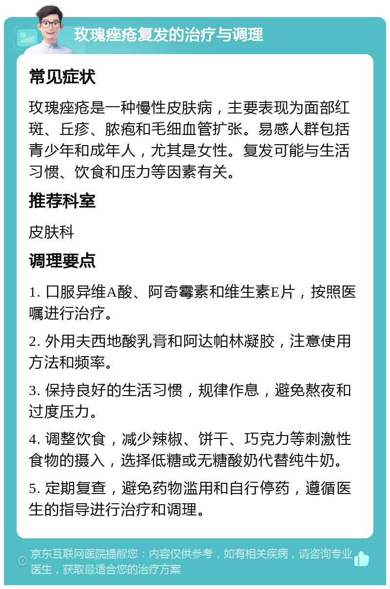 玫瑰痤疮复发的治疗与调理 常见症状 玫瑰痤疮是一种慢性皮肤病，主要表现为面部红斑、丘疹、脓疱和毛细血管扩张。易感人群包括青少年和成年人，尤其是女性。复发可能与生活习惯、饮食和压力等因素有关。 推荐科室 皮肤科 调理要点 1. 口服异维A酸、阿奇霉素和维生素E片，按照医嘱进行治疗。 2. 外用夫西地酸乳膏和阿达帕林凝胶，注意使用方法和频率。 3. 保持良好的生活习惯，规律作息，避免熬夜和过度压力。 4. 调整饮食，减少辣椒、饼干、巧克力等刺激性食物的摄入，选择低糖或无糖酸奶代替纯牛奶。 5. 定期复查，避免药物滥用和自行停药，遵循医生的指导进行治疗和调理。