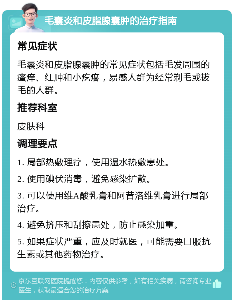 毛囊炎和皮脂腺囊肿的治疗指南 常见症状 毛囊炎和皮脂腺囊肿的常见症状包括毛发周围的瘙痒、红肿和小疙瘩，易感人群为经常剃毛或拔毛的人群。 推荐科室 皮肤科 调理要点 1. 局部热敷理疗，使用温水热敷患处。 2. 使用碘伏消毒，避免感染扩散。 3. 可以使用维A酸乳膏和阿昔洛维乳膏进行局部治疗。 4. 避免挤压和刮擦患处，防止感染加重。 5. 如果症状严重，应及时就医，可能需要口服抗生素或其他药物治疗。