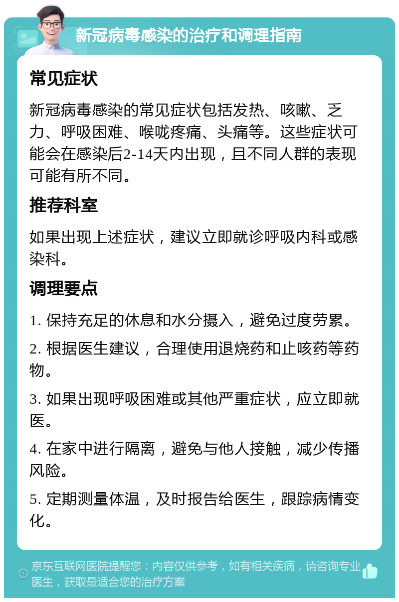 新冠病毒感染的治疗和调理指南 常见症状 新冠病毒感染的常见症状包括发热、咳嗽、乏力、呼吸困难、喉咙疼痛、头痛等。这些症状可能会在感染后2-14天内出现，且不同人群的表现可能有所不同。 推荐科室 如果出现上述症状，建议立即就诊呼吸内科或感染科。 调理要点 1. 保持充足的休息和水分摄入，避免过度劳累。 2. 根据医生建议，合理使用退烧药和止咳药等药物。 3. 如果出现呼吸困难或其他严重症状，应立即就医。 4. 在家中进行隔离，避免与他人接触，减少传播风险。 5. 定期测量体温，及时报告给医生，跟踪病情变化。