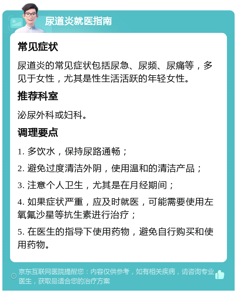 尿道炎就医指南 常见症状 尿道炎的常见症状包括尿急、尿频、尿痛等，多见于女性，尤其是性生活活跃的年轻女性。 推荐科室 泌尿外科或妇科。 调理要点 1. 多饮水，保持尿路通畅； 2. 避免过度清洁外阴，使用温和的清洁产品； 3. 注意个人卫生，尤其是在月经期间； 4. 如果症状严重，应及时就医，可能需要使用左氧氟沙星等抗生素进行治疗； 5. 在医生的指导下使用药物，避免自行购买和使用药物。