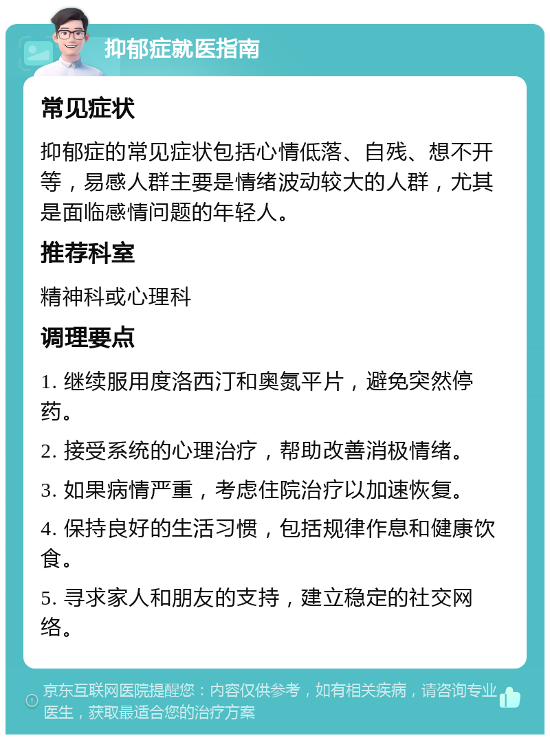 抑郁症就医指南 常见症状 抑郁症的常见症状包括心情低落、自残、想不开等，易感人群主要是情绪波动较大的人群，尤其是面临感情问题的年轻人。 推荐科室 精神科或心理科 调理要点 1. 继续服用度洛西汀和奥氮平片，避免突然停药。 2. 接受系统的心理治疗，帮助改善消极情绪。 3. 如果病情严重，考虑住院治疗以加速恢复。 4. 保持良好的生活习惯，包括规律作息和健康饮食。 5. 寻求家人和朋友的支持，建立稳定的社交网络。