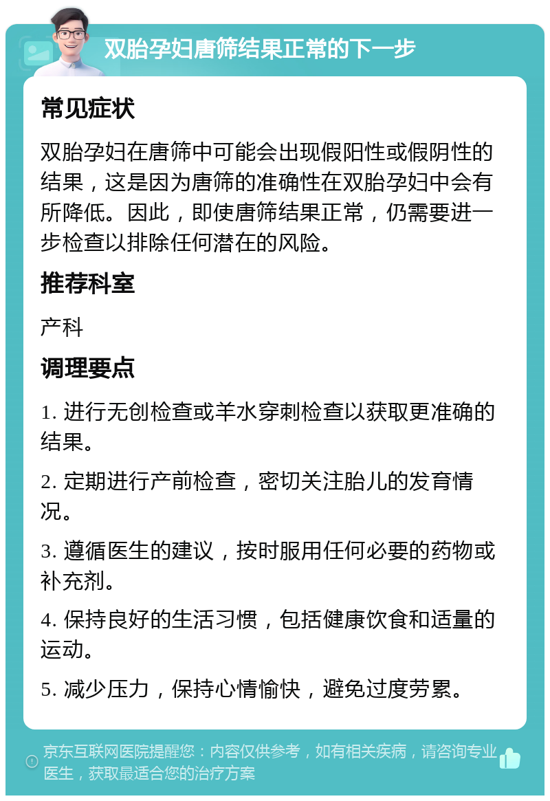 双胎孕妇唐筛结果正常的下一步 常见症状 双胎孕妇在唐筛中可能会出现假阳性或假阴性的结果，这是因为唐筛的准确性在双胎孕妇中会有所降低。因此，即使唐筛结果正常，仍需要进一步检查以排除任何潜在的风险。 推荐科室 产科 调理要点 1. 进行无创检查或羊水穿刺检查以获取更准确的结果。 2. 定期进行产前检查，密切关注胎儿的发育情况。 3. 遵循医生的建议，按时服用任何必要的药物或补充剂。 4. 保持良好的生活习惯，包括健康饮食和适量的运动。 5. 减少压力，保持心情愉快，避免过度劳累。