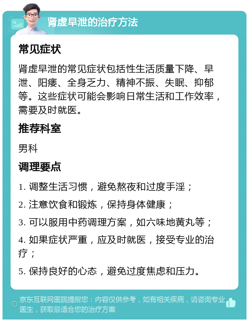 肾虚早泄的治疗方法 常见症状 肾虚早泄的常见症状包括性生活质量下降、早泄、阳痿、全身乏力、精神不振、失眠、抑郁等。这些症状可能会影响日常生活和工作效率，需要及时就医。 推荐科室 男科 调理要点 1. 调整生活习惯，避免熬夜和过度手淫； 2. 注意饮食和锻炼，保持身体健康； 3. 可以服用中药调理方案，如六味地黄丸等； 4. 如果症状严重，应及时就医，接受专业的治疗； 5. 保持良好的心态，避免过度焦虑和压力。