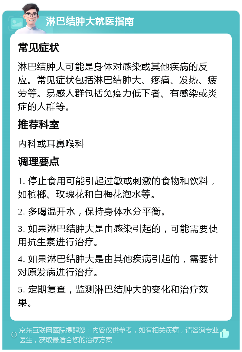 淋巴结肿大就医指南 常见症状 淋巴结肿大可能是身体对感染或其他疾病的反应。常见症状包括淋巴结肿大、疼痛、发热、疲劳等。易感人群包括免疫力低下者、有感染或炎症的人群等。 推荐科室 内科或耳鼻喉科 调理要点 1. 停止食用可能引起过敏或刺激的食物和饮料，如槟榔、玫瑰花和白梅花泡水等。 2. 多喝温开水，保持身体水分平衡。 3. 如果淋巴结肿大是由感染引起的，可能需要使用抗生素进行治疗。 4. 如果淋巴结肿大是由其他疾病引起的，需要针对原发病进行治疗。 5. 定期复查，监测淋巴结肿大的变化和治疗效果。