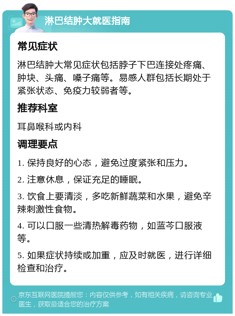 淋巴结肿大就医指南 常见症状 淋巴结肿大常见症状包括脖子下巴连接处疼痛、肿块、头痛、嗓子痛等。易感人群包括长期处于紧张状态、免疫力较弱者等。 推荐科室 耳鼻喉科或内科 调理要点 1. 保持良好的心态，避免过度紧张和压力。 2. 注意休息，保证充足的睡眠。 3. 饮食上要清淡，多吃新鲜蔬菜和水果，避免辛辣刺激性食物。 4. 可以口服一些清热解毒药物，如蓝芩口服液等。 5. 如果症状持续或加重，应及时就医，进行详细检查和治疗。