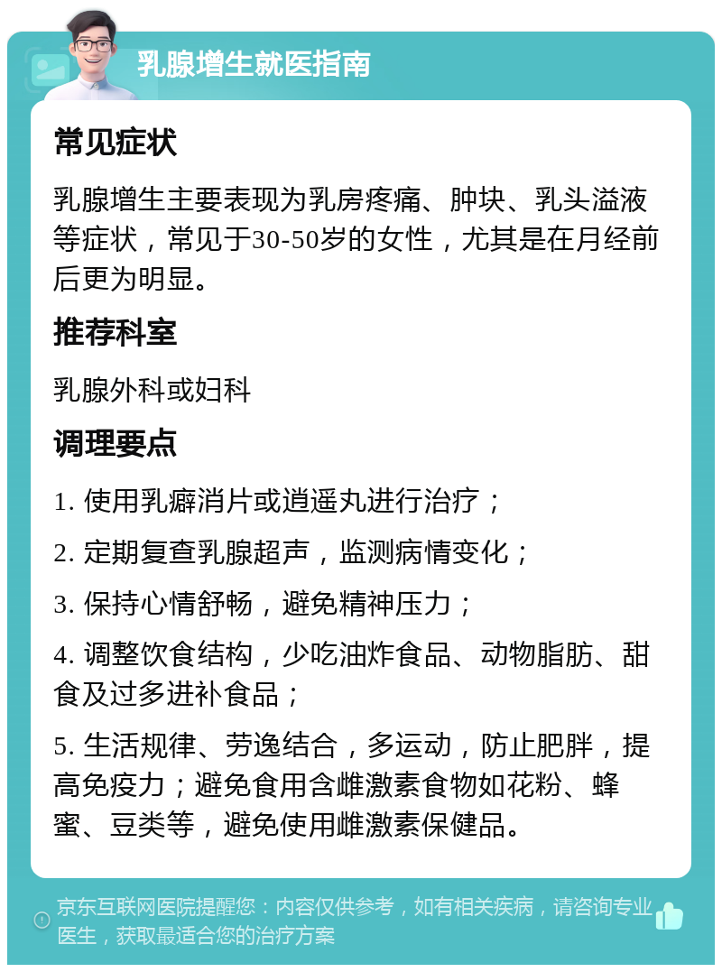 乳腺增生就医指南 常见症状 乳腺增生主要表现为乳房疼痛、肿块、乳头溢液等症状，常见于30-50岁的女性，尤其是在月经前后更为明显。 推荐科室 乳腺外科或妇科 调理要点 1. 使用乳癖消片或逍遥丸进行治疗； 2. 定期复查乳腺超声，监测病情变化； 3. 保持心情舒畅，避免精神压力； 4. 调整饮食结构，少吃油炸食品、动物脂肪、甜食及过多进补食品； 5. 生活规律、劳逸结合，多运动，防止肥胖，提高免疫力；避免食用含雌激素食物如花粉、蜂蜜、豆类等，避免使用雌激素保健品。