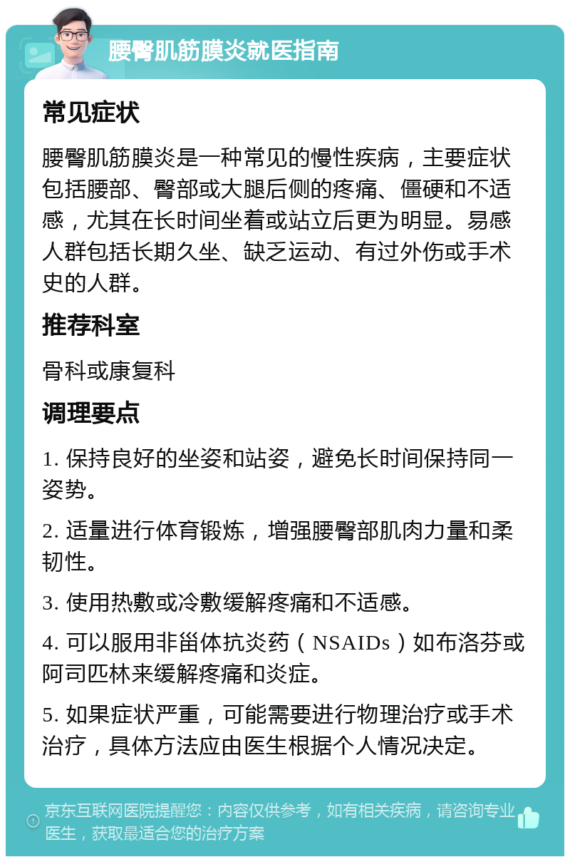 腰臀肌筋膜炎就医指南 常见症状 腰臀肌筋膜炎是一种常见的慢性疾病，主要症状包括腰部、臀部或大腿后侧的疼痛、僵硬和不适感，尤其在长时间坐着或站立后更为明显。易感人群包括长期久坐、缺乏运动、有过外伤或手术史的人群。 推荐科室 骨科或康复科 调理要点 1. 保持良好的坐姿和站姿，避免长时间保持同一姿势。 2. 适量进行体育锻炼，增强腰臀部肌肉力量和柔韧性。 3. 使用热敷或冷敷缓解疼痛和不适感。 4. 可以服用非甾体抗炎药（NSAIDs）如布洛芬或阿司匹林来缓解疼痛和炎症。 5. 如果症状严重，可能需要进行物理治疗或手术治疗，具体方法应由医生根据个人情况决定。