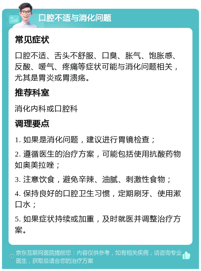 口腔不适与消化问题 常见症状 口腔不适、舌头不舒服、口臭、胀气、饱胀感、反酸、嗳气、疼痛等症状可能与消化问题相关，尤其是胃炎或胃溃疡。 推荐科室 消化内科或口腔科 调理要点 1. 如果是消化问题，建议进行胃镜检查； 2. 遵循医生的治疗方案，可能包括使用抗酸药物如奥美拉唑； 3. 注意饮食，避免辛辣、油腻、刺激性食物； 4. 保持良好的口腔卫生习惯，定期刷牙、使用漱口水； 5. 如果症状持续或加重，及时就医并调整治疗方案。