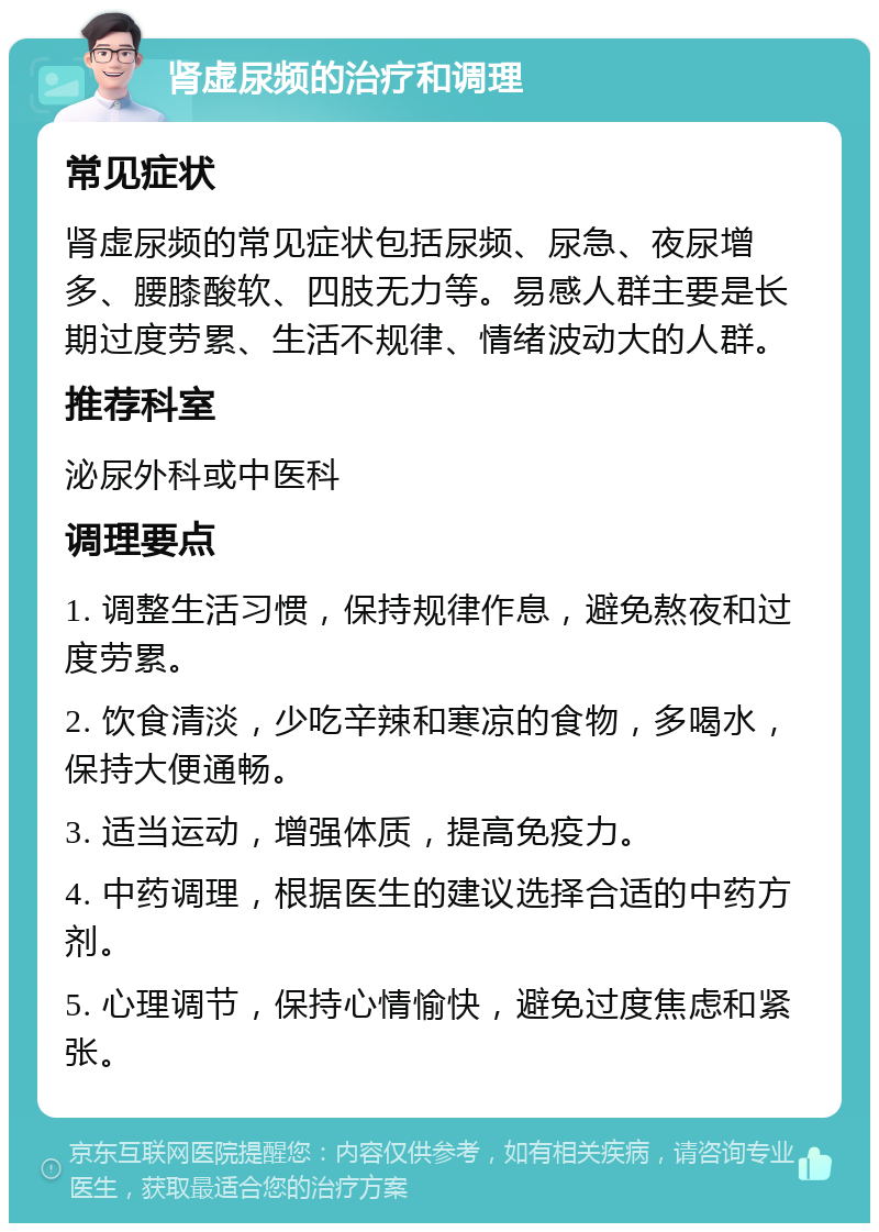 肾虚尿频的治疗和调理 常见症状 肾虚尿频的常见症状包括尿频、尿急、夜尿增多、腰膝酸软、四肢无力等。易感人群主要是长期过度劳累、生活不规律、情绪波动大的人群。 推荐科室 泌尿外科或中医科 调理要点 1. 调整生活习惯，保持规律作息，避免熬夜和过度劳累。 2. 饮食清淡，少吃辛辣和寒凉的食物，多喝水，保持大便通畅。 3. 适当运动，增强体质，提高免疫力。 4. 中药调理，根据医生的建议选择合适的中药方剂。 5. 心理调节，保持心情愉快，避免过度焦虑和紧张。