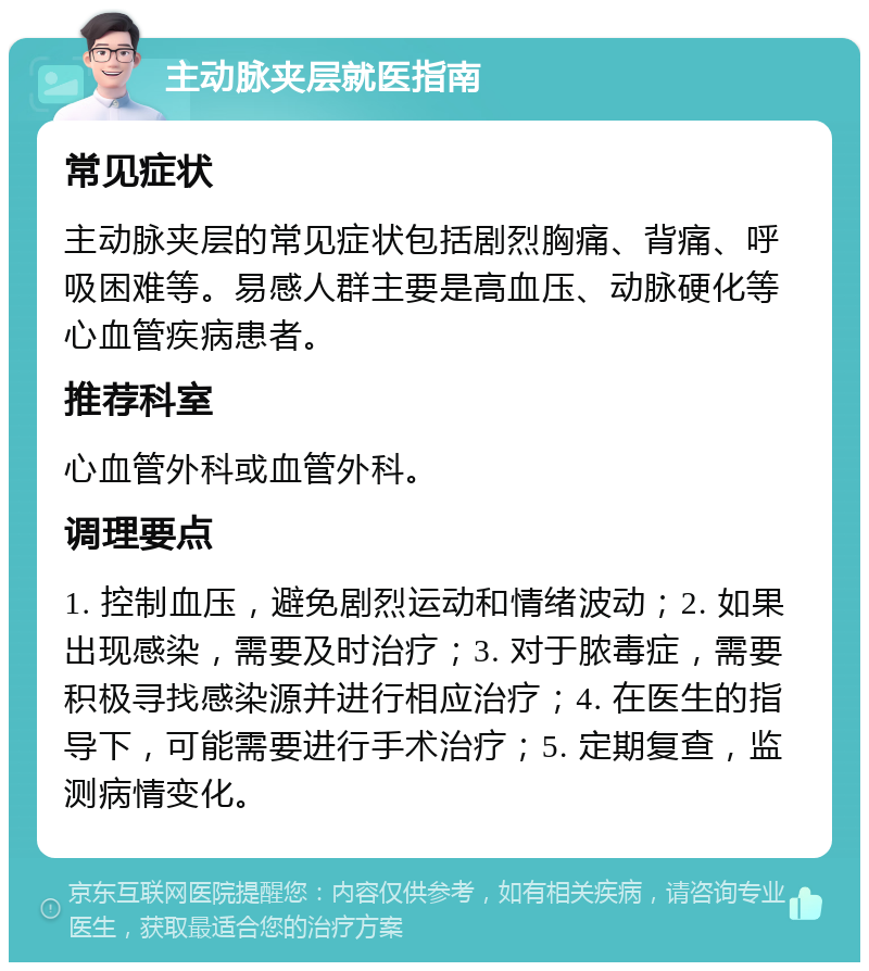 主动脉夹层就医指南 常见症状 主动脉夹层的常见症状包括剧烈胸痛、背痛、呼吸困难等。易感人群主要是高血压、动脉硬化等心血管疾病患者。 推荐科室 心血管外科或血管外科。 调理要点 1. 控制血压，避免剧烈运动和情绪波动；2. 如果出现感染，需要及时治疗；3. 对于脓毒症，需要积极寻找感染源并进行相应治疗；4. 在医生的指导下，可能需要进行手术治疗；5. 定期复查，监测病情变化。