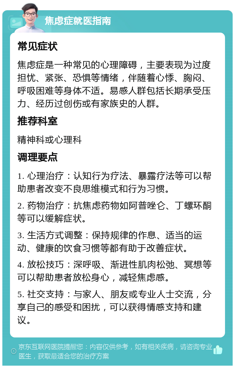 焦虑症就医指南 常见症状 焦虑症是一种常见的心理障碍，主要表现为过度担忧、紧张、恐惧等情绪，伴随着心悸、胸闷、呼吸困难等身体不适。易感人群包括长期承受压力、经历过创伤或有家族史的人群。 推荐科室 精神科或心理科 调理要点 1. 心理治疗：认知行为疗法、暴露疗法等可以帮助患者改变不良思维模式和行为习惯。 2. 药物治疗：抗焦虑药物如阿普唑仑、丁螺环酮等可以缓解症状。 3. 生活方式调整：保持规律的作息、适当的运动、健康的饮食习惯等都有助于改善症状。 4. 放松技巧：深呼吸、渐进性肌肉松弛、冥想等可以帮助患者放松身心，减轻焦虑感。 5. 社交支持：与家人、朋友或专业人士交流，分享自己的感受和困扰，可以获得情感支持和建议。